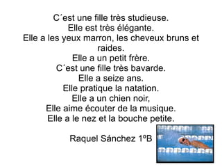 C´est une fille très studieuse. Elle est très élégante. Elle a les yeux marron, les cheveux bruns et raides. Elle a un petit frère. C´est une fille très bavarde. Elle a seize ans. Elle pratique la natation. Elle a un chien noir, Elle aime écouter de la musique. Elle a le nez et la bouche petite. Raquel Sánchez 1ºB 