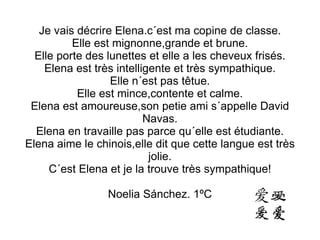 Je vais décrire Elena.c´est ma copine de classe. Elle est mignonne,grande et brune. Elle porte des lunettes et elle a les cheveux frisés. Elena est très intelligente et très sympathique. Elle n´est pas têtue. Elle est mince,contente et calme. Elena est amoureuse,son petie ami s´appelle David Navas. Elena en travaille pas parce qu´elle est étudiante. Elena aime le chinois,elle dit que cette langue est très jolie. C´est Elena et je la trouve très sympathique! Noelia Sánchez. 1ºC 