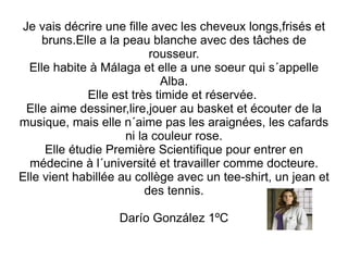 Je vais décrire une fille avec les cheveux longs,frisés et bruns.Elle a la peau blanche avec des tâches de rousseur. Elle habite à Málaga et elle a une soeur qui s´appelle Alba. Elle est très timide et réservée.  Elle aime dessiner,lire,jouer au basket et écouter de la musique, mais elle n´aime pas les araignées, les cafards ni la couleur rose. Elle étudie Première Scientifique pour entrer en médecine à l´université et travailler comme docteure. Elle vient habillée au collège avec un tee-shirt, un jean et des tennis. Darío González 1ºC 