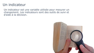 Un indicateur
Un indicateur est une variable utilisée pour mesurer un
changement. Les indicateurs sont des outils de suivi et
d’aide à la décision.
 