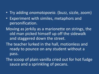 • Try adding onomatopoeia. (buzz, sizzle, zoom)
• Experiment with similes, metaphors and
personification.
Moving as jerkily as a marionette on strings, the
old man picked himself up off the sidewalk
and staggered down the street.
The teacher lurked in the hall, motionless and
ready to pounce on any student without a
pass.
The scoop of plain vanilla cried out for hot fudge
sauce and a sprinkling of pecans.

 