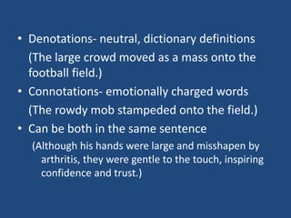 • Denotations- neutral, dictionary definitions
(The large crowd moved as a mass onto the
football field.)
• Connotations- emotionally charged words
(The rowdy mob stampeded onto the field.)
• Can be both in the same sentence
(Although his hands were large and misshapen by
arthritis, they were gentle to the touch, inspiring
confidence and trust.)

 