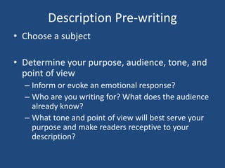 Description Pre-writing
• Choose a subject

• Determine your purpose, audience, tone, and
point of view
– Inform or evoke an emotional response?
– Who are you writing for? What does the audience
already know?
– What tone and point of view will best serve your
purpose and make readers receptive to your
description?

 