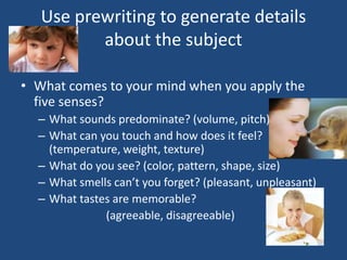 Use prewriting to generate details
about the subject
• What comes to your mind when you apply the
five senses?
– What sounds predominate? (volume, pitch)
– What can you touch and how does it feel?
(temperature, weight, texture)
– What do you see? (color, pattern, shape, size)
– What smells can’t you forget? (pleasant, unpleasant)
– What tastes are memorable?
(agreeable, disagreeable)

 