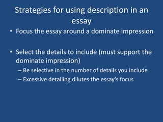 Strategies for using description in an
essay
• Focus the essay around a dominate impression
• Select the details to include (must support the
dominate impression)
– Be selective in the number of details you include
– Excessive detailing dilutes the essay’s focus

 