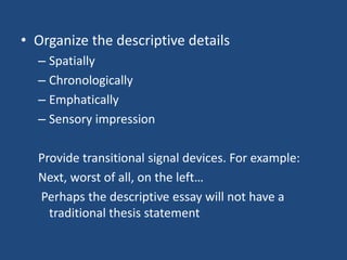 • Organize the descriptive details
– Spatially
– Chronologically
– Emphatically
– Sensory impression
Provide transitional signal devices. For example:
Next, worst of all, on the left…
Perhaps the descriptive essay will not have a
traditional thesis statement

 