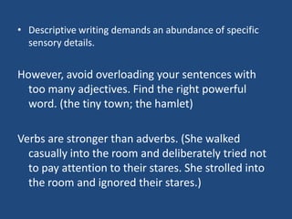 • Descriptive writing demands an abundance of specific
sensory details.

However, avoid overloading your sentences with
too many adjectives. Find the right powerful
word. (the tiny town; the hamlet)
Verbs are stronger than adverbs. (She walked
casually into the room and deliberately tried not
to pay attention to their stares. She strolled into
the room and ignored their stares.)

 