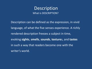 Description
What is DESCRIPTION?

Description can be defined as the expression, in vivid
language, of what the five senses experience. A richly
rendered description freezes a subject in time,

evoking sights, smells, sounds, textures, and tastes
in such a way that readers become one with the
writer’s world.

 
