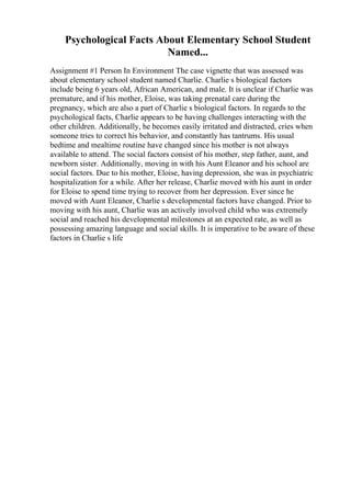 Psychological Facts About Elementary School Student
Named...
Assignment #1 Person In Environment The case vignette that was assessed was
about elementary school student named Charlie. Charlie s biological factors
include being 6 years old, African American, and male. It is unclear if Charlie was
premature, and if his mother, Eloise, was taking prenatal care during the
pregnancy, which are also a part of Charlie s biological factors. In regards to the
psychological facts, Charlie appears to be having challenges interacting with the
other children. Additionally, he becomes easily irritated and distracted, cries when
someone tries to correct his behavior, and constantly has tantrums. His usual
bedtime and mealtime routine have changed since his mother is not always
available to attend. The social factors consist of his mother, step father, aunt, and
newborn sister. Additionally, moving in with his Aunt Eleanor and his school are
social factors. Due to his mother, Eloise, having depression, she was in psychiatric
hospitalization for a while. After her release, Charlie moved with his aunt in order
for Eloise to spend time trying to recover from her depression. Ever since he
moved with Aunt Eleanor, Charlie s developmental factors have changed. Prior to
moving with his aunt, Charlie was an actively involved child who was extremely
social and reached his developmental milestones at an expected rate, as well as
possessing amazing language and social skills. It is imperative to be aware of these
factors in Charlie s life
 