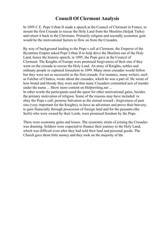 Council Of Clermont Analysis
In 1095 C.E. Pope Urban II made a speech at the Council of Clermont in France, to
mount the first Crusade to rescue the Holy Land from the Muslims (Seljuk Turks)
and return it back to the Christians. Primarily religion and secondly economic gain
would be the motivational factors to flow on from the Crusades.
By way of background leading to the Pope s call at Clermont, the Emperor of the
Byzantine Empire asked Pope Urban II to help drive the Muslims out of the Holy
Land, hence the historic speech, in 1095, the Pope gave at the Council of
Clermont. The Knights of Europe were promised forgiveness of their sins if they
went on the crusade to rescue the Holy Land. An army of Knights, nobles and
ordinary people re captured Jerusalem in 1099. Many more crusades would follow
but they were not as successful as the first crusade. For instance, many writers, such
as Fulcher of Chatres, wrote about the crusades, which he was a part of. He wrote of
how brutal and bloody they were and that many Crusaders committed acts of murder
under the name ... Show more content on Helpwriting.net ...
In other words the participants used the quest for other motivational gains, besides
the primary motivation of religion. Some of the reasons may have included: to
obey the Pope s call; promise Salvation as the eternal reward ; forgiveness of past
sins (very important for the Knights); to have an adventure and prove their bravery;
to gain financially through possession of foreign land and for the peasants (the
Serfs) who were owned by their Lords, were promised freedom by the Pope.
There were economic gains and losses. The economic strain of joining the Crusades
was draining. Soldiers were expected to finance their journey to the Holy Land,
which was difficult even after they had sold their land and personal goods. The
Church gave them little money and they took on the majority of the
 