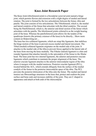 Knee Joint Research Paper
The Knee Joint (tibiofemoral joint) is a bicondylar synovial joint named a hinge
joint, which permits flexion and extension with a slight degree of medial and lateral
rotation. The joint is formed by the two articulations between the femur, tibia and
patella. The joint consists of two articulations. The Tibiofemoral, which is, the medial
and lateral condyles of the femur that articulate with the tibial condyles. The second
being the Patellofemoral, which is, the anterior and distal section of the femur which
articulates with the patella. The tibiofemoral jointis referred to as the weight bearing
joint of the knee. Whereas the patellofemoral joint allows for the tendon of the
quadriceps femoris (the primary extensor of the knee) to be directly... Show more
content on Helpwriting.net ...
The knee has two collateral ligaments, which are strap like ligaments, that stabilises
the hinge motion of the knee to prevent excess medial and lateral movement. The
Tibial (medial) collateral ligament originates on the medial side of the joint. It
attaches to the medial side of the tibia to prevent forces applied to the lateral side of
the knee from moving the knee medially. The Fibular (lateral) ligament is a thin and
rounder ligament that attaches laterally to the epicondyle of the femur to the fibular
head. The knee joint has two internal ligaments, the anterior and posterior cruciate
ligaments which contribute to maintain the proper alignment of the knee. The
anterior cruciate ligament attaches to the anterior intercondylar region of the tibia
where it mergers with the medial meniscus. Posterior cruciate ligament (PCL),
located behind the ACL, which extends obliquely from the surface of the medial
condyle of the femur to the posterior intercondylar space of the tibia. The PCL
prevents the posterior dislocation of the tibia onto the femur. The medial and lateral
menisci are fibrocartilage structures in the knee that, protect and cushion the joint
surface and bone ends and increases stability of the joint. They are C shaped in
appearance and attach at both ends of the intercondylar
 