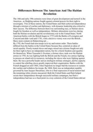 Differences Between The American And The Haitian
Revolution
The 18th and early 19th centuries were times of great development and turmoil in the
Americas., as fledgling nations fought against colonial powers for their right to
sovereignty. Two of these nations, the United States and Haiti achieved independence
through a mixture of warfare and diplomacy, with dynamic leadership also critical to
their success. The difference between them was surrounding race, as Haitian slaves
fought for freedom as well as independence. Military altercations were key during
both the Haitian revolution and the revolutionary war in the United States. North
American battles with the British began in 1775 with the Battles of Lexington and
Concord and didn t end until 1781, with a decisive victory won over the British...
Show more content on Helpwriting.net ...
By 1792, the French had sent troops in to try and restore order. These battles
differed from the battles in the United States because they centered on ideas of
racial equality. Poorly treated slaves and angry mixed race citizens fought not only
for their right to have an independent nation, but for a literal freedom and equality
for themselves. When Toussaint L Overture, a former slave, took over the Haitian
armies in 1793, he was fighting both the British and the French, two armies fighting
to possess an island rich in resources, including the slaves who were fighting against
them. He was a powerful leader and an intelligent military strategist, and his capacity
to control the rebelling slaves greatly improved their organization. Battles with the
French dragged on until 1803, when Napoleon no longer had the resources to sustain
the warfare and withdrew his troops. By 1804, Haiti was an independent republic
governed by Jean Jacques Dessalines, who in a final expression of racial tension had
the remaining white citizens massacred. Both the United States and Haiti helped
secure their independence through successful military campaigns, but Haiti s
independence had race as a focal point in a way colonists of the United States did not
 