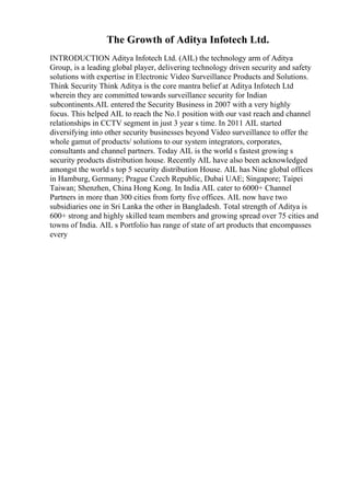 The Growth of Aditya Infotech Ltd.
INTRODUCTION Aditya Infotech Ltd. (AIL) the technology arm of Aditya
Group, is a leading global player, delivering technology driven security and safety
solutions with expertise in Electronic Video Surveillance Products and Solutions.
Think Security Think Aditya is the core mantra belief at Aditya Infotech Ltd
wherein they are committed towards surveillance security for Indian
subcontinents.AIL entered the Security Business in 2007 with a very highly
focus. This helped AIL to reach the No.1 position with our vast reach and channel
relationships in CCTV segment in just 3 year s time. In 2011 AIL started
diversifying into other security businesses beyond Video surveillance to offer the
whole gamut of products/ solutions to our system integrators, corporates,
consultants and channel partners. Today AIL is the world s fastest growing s
security products distribution house. Recently AIL have also been acknowledged
amongst the world s top 5 security distribution House. AIL has Nine global offices
in Hamburg, Germany; Prague Czech Republic, Dubai UAE; Singapore; Taipei
Taiwan; Shenzhen, China Hong Kong. In India AIL cater to 6000+ Channel
Partners in more than 300 cities from forty five offices. AIL now have two
subsidiaries one in Sri Lanka the other in Bangladesh. Total strength of Aditya is
600+ strong and highly skilled team members and growing spread over 75 cities and
towns of India. AIL s Portfolio has range of state of art products that encompasses
every
 