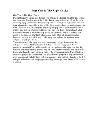 Gap Year Is The Right Choice
Gap Year Is The Right Choice
People these days should take the gap year because it lets them have the time to find
out the person that they want to be in life. Today most students are taking the path
of having a gap year because they are very stressed throughout high school and just
need a break from school for a little while. Some students have no motivation or clue
what they want to do in college so by having this gap year it gives them the time to
explore and find out what interest them. This will give them a better idea of what
they want to major in and eventually have a job in as well. Some would say that
going to college right after high school could make life a lot less problematic;
however, students should choose to take a gap year to have the most favorable
outcomes after high school.
The students who take a gap year may never attend college, but some of the
colleges recommend to the students that they should take a gap year. A lot of
parents are worried if their child decides they are going to take a gap year that they
will find the time off really fun and they will find other interest and they never want
to attend college. In today s society more of the colleges across the United States are
actually saying to the students that they should take a gap year so they can become
more mature and ready for their college experience. Now in the 21st century, the U.S.
colleges and universities accept gap years, they encourage them. Many of the country
s leading
 