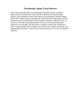 Newsbreaks About Truck Drivers
One of the newsbreaks that I was particularly interested is the one in Schultz
Schultz (2016), textbook Don t Look The Driver Behind You May Be Sleep
(P.266). This newsbreak is about Truck Drivers; that according to Schultz Schultz
(2016) 78% of them having a sleep disorder called obstructive sleep apnea. (P.266)
The reason why I am interested in this newsbreak is because it effects all of us, we
all drive on the road, and having someone next to you on the road being sleep
deprived is scary thought. The truck driver could lose control of the vehicle and
create a major accident where multiple lives could be lost. Another newsbreak is the
Engineering Psychology is a Hot Career Choice Seriously (P.312). This newsbreak is
about the
 