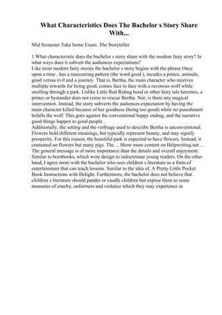 What Characteristics Does The Bachelor s Story Share
With...
Mid Semester Take home Exam: The Storyteller
1.What characteristic does the bachelor s story share with the modern fairy story? In
what ways does it subvert the audiences expectations?
Like most modern fairy stories the bachelor s story begins with the phrase Once
upon a time , has a reoccurring pattern (the word good ), incudes a prince, animals,
good versus evil and a journey. That is, Bertha, the main character who receives
multiple rewards for being good, comes face to face with a ravenous wolf while
strolling through a park. Unlike Little Red Riding hood or other fairy tale heroines, a
prince or bystander does not come to rescue Bertha. Nor, is there any magical
intervention. Instead, the story subverts the audiences expectation by having the
main character killed because of her goodness (being too good) while no punishment
befalls the wolf. This goes against the conventional happy ending, and the narrative
good things happen to good people .
Additionally, the setting and the verbiage used to describe Bertha is unconventional.
Flowers hold different meanings, but typically represent beauty, and may signify
prosperity. For this reason, the beautiful park is expected to have flowers. Instead, it
contained no flowers but many pigs. The ... Show more content on Helpwriting.net ...
The general message is of more importance than the details and overall enjoyment.
Similar to hornbooks, which were design to indoctrinate young readers. On the other
hand, I agree more with the bachelor who sees children s literature as a form of
entertainment that can teach lessons. Similar to the idea of, A Pretty Little Pocket
Book Instructions with Delight. Furthermore, the bachelor does not believe that
children s literature should pander or caudle children but expose them to some
measures of cruelty, unfairness and violence which they may experience in
 