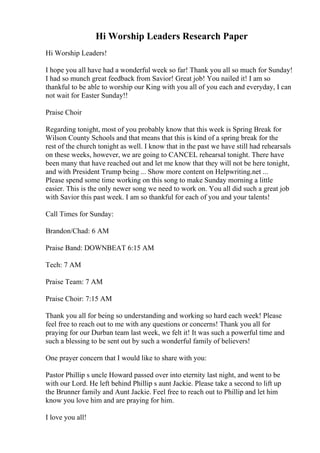 Hi Worship Leaders Research Paper
Hi Worship Leaders!
I hope you all have had a wonderful week so far! Thank you all so much for Sunday!
I had so munch great feedback from Savior! Great job! You nailed it! I am so
thankful to be able to worship our King with you all of you each and everyday, I can
not wait for Easter Sunday!!
Praise Choir
Regarding tonight, most of you probably know that this week is Spring Break for
Wilson County Schools and that means that this is kind of a spring break for the
rest of the church tonight as well. I know that in the past we have still had rehearsals
on these weeks, however, we are going to CANCEL rehearsal tonight. There have
been many that have reached out and let me know that they will not be here tonight,
and with President Trump being ... Show more content on Helpwriting.net ...
Please spend some time working on this song to make Sunday morning a little
easier. This is the only newer song we need to work on. You all did such a great job
with Savior this past week. I am so thankful for each of you and your talents!
Call Times for Sunday:
Brandon/Chad: 6 AM
Praise Band: DOWNBEAT 6:15 AM
Tech: 7 AM
Praise Team: 7 AM
Praise Choir: 7:15 AM
Thank you all for being so understanding and working so hard each week! Please
feel free to reach out to me with any questions or concerns! Thank you all for
praying for our Durban team last week, we felt it! It was such a powerful time and
such a blessing to be sent out by such a wonderful family of believers!
One prayer concern that I would like to share with you:
Pastor Phillip s uncle Howard passed over into eternity last night, and went to be
with our Lord. He left behind Phillip s aunt Jackie. Please take a second to lift up
the Brunner family and Aunt Jackie. Feel free to reach out to Phillip and let him
know you love him and are praying for him.
I love you all!
 