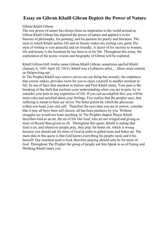 Essay on Gibran Khalil Gibran Depicts the Power of Nature
Gibran Khalil Gibran
The raw power of nature has always been an inspiration to the world around us.
Gibran Khalil Gibran has depicted the power of nature and applied it in his
theories in philosophy, his painting, and his passion for poetry and literature. The
style in which Khalil unifies life and its beauty makes his writing very good. His
style of writing is very peaceful and ear friendly. A factor of his sacristy to women,
life and beauty is the locations he has been to in his life. Throughout this essay, the
exploration of the poetic visions and biography of Gibran will be explored.
Khalil Gibran (full Arabic name Gibran Khalil Gibran, sometimes spelled Khalil
(January 6, 1883 April 10, 1931). Khalil was a Lebanese artist, ... Show more content
on Helpwriting.net ...
In The Prophet Khalil says sorrow carves out our being but actually, the emptiness
that sorrow makes, provides room for you to enjoy yourself in another moment in
life. In one of lines that standout in Sorrow and Pain Khalil states, Your pain is the
breaking of the shell that encloses your understanding when you are in pain, try to
consider your pain as any experience of life. If you can accomplish this, you will be
more calm and satisfied about your feelings. Few realize that the prophet says, that
suffering is meant to heal our selves The bitter potion by which the physician
within you heals your sick self . Therefore the next time you are in sorrow, consider
that it may all have been self chosen, all has been produces by you. Without
struggles we would not learn anything. In The Prophet chapter Prayer Khalil
describes God as an art, the art of life Our God, who art our winged and giving us
more of thyself thou givest us all . Throughout this quote, Khalil is stating that
God is art, and whenever people pray, they pray for better art, which is wrong
because you should ask for more of God in order to gifted more and better art. The
main idea in this quote is that God knows everything his people need, and it his
himself. Our essential need is God, therefore praying should only be for more of
God. Throughout The Prophet the group of people ask him Speak to us of Eating and
Drinking Khalil states you
 