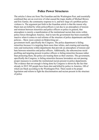 Police Power Structures
The articles I chose are from The Guardian and the Washington Post, and essentially
combined they are an overview of what caused the tragic deaths of Michael Brown
and Eric Garner, the community response to it, and how large of a problem police
violence is. The argument put forth in the Guardian article is that the reason why
black men are killed by white policeofficers is not due to an atmosphere of tension
and mistrust between minorities and police officers or police in general, that
atmosphere is merely a manifestation of the institutional racism that exists within
police forces throughout America. And in turn the government has been essentially
inactive when it comes to real reforms of the structure of police departments and their
policies... Show more content on Helpwriting.net ...
government itself, specifically the Congress. The police department is failing
minorities because it is targeting them more than whites, and creating and enacting
rules and instructions within departments that provide an atmosphere of tension and
hate between minorities and police officers. Additionally, the subconscious racial
profiling and targeting present in police officers is failing minorities because rather
than protecting them, the police are treating them as their enemies. The government,
specifically the Congress, is failing minorities because lawmakers are not passing
proper measures to combat the institutional racism present in police departments.
The evidence that not enough is being done by Congress is shown by the fact that
already in 2015 385 people have been shot and killed by police in America, 100 of
which are black according to the Washington Post. There needs to be proper
legislation and reform to fight the discrimination and racism present in the structure
of police
 