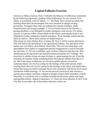 Logical Fallacies Exercise
Answers to fallacy exercise, Part 2. I.Identify the fallacies of sufficiency committed
by the following arguments, givВing a brief explanation for your answer. If no
fallacy is committed, write no fallacy. 1 1. The Daily News carried an article this
morning about three local teenagers who were arrested on charges of drug
possession. Teenagers these days are nothing but a bunch of junkies. Hasty
Generalization not enough examples. 2. If a car breaks down on the freeway, a
passing mechanic is not obligated to render emergency road service. For similar
reasons, if a person suffers a heart attack on the street, a passing physician is not
obligated to render emergency medical assistance. Weak Analogy a physician has
taken an oath to... Show more content on Helpwriting.net ...
That means no more chicken Kiev or prime rib. Next it will be worms and insects.
This will lead to the decimation of our agricultural industry. The starvation of the
human race will follow close behind. Straw Man. The real issue (that dogs, cats,
and dolphins have rights) is exaggerated and the exaggeration is used to discredit
the real issue. 13. No one would buy a pair of shoes without trying them on. Why
should anyone be expected to get married without premarital sex? Analogy. The
issue here is whether trying on a pair of shoes is a good analogy for sex. It has the
similarity of someone trying something before they decide whether they like it or
not. But it has major weaknesses; sex involves another person, not just an
inanimate object; sex involves caring for the feelings of the other person, while
wearing shoes does not involve caring for the feelings of the shoes; and studies have
shown that trying sex before marriage has no real connection with the level of sexual
satisfaction within marriage. 14. No one has proved conclusively that America s
nuclear power plants constitute a danger to people living in their immediate vicinity.
Therefore, it is perfectly safe to continue to build nuclear power plants near large
metropolitan centers. Appeal to ignorance. 15. There are more churches in New York
City than in any other city in the nation, and more crimes are
 