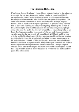 The Simpson Reflection
If we look at Season 12 episode 9 Homr , Homer becomes inspired by the animation
convention that s in town. Generating his first impulse by removing all his life
savings from his joint account with Marge to invest in the company without any
knowledge of the stock market other than his own perception of the product. Even
as the teller informs Homer that he would need to have his wife sign, he goes
behind a plant to impersonate Marge to sign and Lisa to get some candy. He even
tries to leave after accepting the candy without getting the money that he went in
for. After losing his investment he decides to become a medical guinea pig to get
some extra cash, this lead to the discovery of a childhood crayon being lodge in his
brain. This becomes one of the components of what has made Homer so asinine,
yet after removing the crayon he is left with a high level IQ but is unable to cope
with the world of low intelligence. He does recognize that his intelligence creates a
strong bond with Lisa so he writes her a letter before Moe puts another crayon in
his brain. In season 9 episode 17 Lisa the Simpson , we see the reversed of Homer
in which Lisa is now trying to cope with being unintelligent after she is left unable to
resolve a puzzled that everyone but her could do in seconds. Grandpa Simpson
explains how it is the Simpsonsgene that makes them dumb which happens around
Lisa s age. Grandpa Simpson shows the decline in both Homer and Bart s academic
years. This deterioration
 
