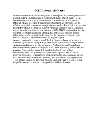 MECA Research Papers
As the emission control industry has grown in recent years, several non governmental
association have emerged around it. A prominent special interest groups for auto
emissions in the U.S. is the Manufacturers of Emission Controls Association
(MECA). MECA, a non profit organization, offers technical information on the
efficiency of emission control technologies in automobiles. The technical information
provided by MECA is often used by North American regulatory bodies to evaluate
regulatory initiatives. Since its establishment in 1976, MECA s mission has been to
assist the government in creating effective state and national emission control
policies that benefit the public health as well as the environmental quality, and
industrial progress... Show more content on Helpwriting.net ...
As most responses have already stated, the Top Down regulatory environment is
when the regulators are clearly distinguishable from regulatees; like the government
setting the regulations or laws for an industry. While the Bottom Up regulatory
environment is when people self regulate or are driven by industry standards or best
practices. Auto emission standards is based on the Top Down regulatory
environment, since the EPA writes and enforces the regulations on all issues
involving emissions. The government sets policies and emission standards for auto
mobiles and all other industries for the safety and health of the general population.
These policies such as the maximum emission a car is allowed to produce, ensure
the public does not become a victim of pollution and harmful (toxic)
 