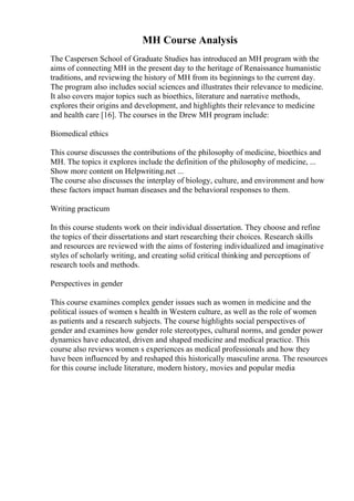 MH Course Analysis
The Caspersen School of Graduate Studies has introduced an MH program with the
aims of connecting MH in the present day to the heritage of Renaissance humanistic
traditions, and reviewing the history of MH from its beginnings to the current day.
The program also includes social sciences and illustrates their relevance to medicine.
It also covers major topics such as bioethics, literature and narrative methods,
explores their origins and development, and highlights their relevance to medicine
and health care [16]. The courses in the Drew MH program include:
Biomedical ethics
This course discusses the contributions of the philosophy of medicine, bioethics and
MH. The topics it explores include the definition of the philosophy of medicine, ...
Show more content on Helpwriting.net ...
The course also discusses the interplay of biology, culture, and environment and how
these factors impact human diseases and the behavioral responses to them.
Writing practicum
In this course students work on their individual dissertation. They choose and refine
the topics of their dissertations and start researching their choices. Research skills
and resources are reviewed with the aims of fostering individualized and imaginative
styles of scholarly writing, and creating solid critical thinking and perceptions of
research tools and methods.
Perspectives in gender
This course examines complex gender issues such as women in medicine and the
political issues of women s health in Western culture, as well as the role of women
as patients and a research subjects. The course highlights social perspectives of
gender and examines how gender role stereotypes, cultural norms, and gender power
dynamics have educated, driven and shaped medicine and medical practice. This
course also reviews women s experiences as medical professionals and how they
have been influenced by and reshaped this historically masculine arena. The resources
for this course include literature, modern history, movies and popular media
 