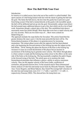 How The Ball With Your Foot
Introduction
In America it is called soccer, but in the rest of the world it is called football. This
sport consists of a ball being kicked with feet with the intent of getting the ball into
the goal. The faster the ball moves, the less time the goalie has to prevent a goal
from being scored. If the ball is kicked directly at the goalie with incredible speed,
the ball will be deflected and not go into the goal. Occasionally a player must direct
the ball around many additional players to get a free shot which can be a lot of hard
work. Sometimes though, a player gets a free shot. This uninhibited shot doesn t
necessarily mean free points though. Most shots that score have a rapid velocity and
are very accurate. There are two main ways of ... Show more content on
Helpwriting.net ...
The approach includes the steps before the foot plant. This article found that the
greater distance the step is up to 1.6m the more powerful the kick will be. The
biomechanical purpose of this phase is to generate power by increasing
momentum. The contact phase occurs after the opposite foot has been planted
and is the beginning the forward motion of the kicking leg onto the impact on the
ball (What... 2014). During this phase the flexion of the knee in the kicking leg
increases to cause an overall deceleration of the player but an increase in
acceleration of the kicking leg to generate more velocity. The follow through phase
is where contact is made and the kicking leg comes closer to the elbow on the same
side of the body as the kicking leg. The leg essentially completes the path it began
in the forward swing of the kick. The article goes on to mention the main
biomechanical principles that influence a player s ability to achieve maximum
velocity. They are the angular velocity of the lower limbs, coefficient of
restitution, and ground reaction force. In the research article Three dimensional
kinetic analysis of side foot and instep soccer kicks by Hiroyuki Nunome, Takeshi
Asai, Yasuo Ikegami, and Shinji Sakurai, they found The average ball velocities of
the side foot and instep kicks were 23.4 +/ 1.7 mВ·s 1 and 28.0 +/ 2.1 mВ·s 1,
respectively (Nunome 2002). This showed how the instep kick was
 