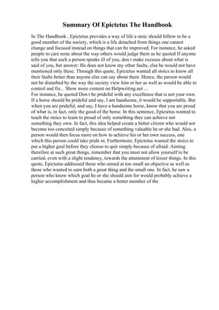 Summary Of Epictetus The Handbook
In The Handbook , Epictetus provides a way of life a stoic should follow to be a
good member of the society, which is a life detached from things one cannot
change and focused instead on things that can be improved. For instance, he asked
people to care none about the way others would judge them as he quoted If anyone
tells you that such a person speaks ill of you, don t make excuses about what is
said of you, but answer: He does not know my other faults, else he would not have
mentioned only these. Through this quote, Epictetus wanted all stoics to know all
their faults better than anyone else can say about them. Hence, the person would
not be disturbed by the way the society view him or her as well as would be able to
control and fix... Show more content on Helpwriting.net ...
For instance, he quoted Don t be prideful with any excellence that is not your own.
If a horse should be prideful and say, I am handsome, it would be supportable. But
when you are prideful, and say, I have a handsome horse, know that you are proud
of what is, in fact, only the good of the horse. In this sentence, Epictetus wanted to
teach the stoics to learn to proud of only something they can achieve not
something they own. In fact, this idea helped create a better citizen who would not
become too conceited simply because of something valuable he or she had. Also, a
person would then focus more on how to achieve his or her own success, one
which this person could take pride in. Furthermore, Epictetus wanted the stoics to
put a higher goal before they choose to quit simply because of afraid: Aiming
therefore at such great things, remember that you must not allow yourself to be
carried, even with a slight tendency, towards the attainment of lesser things. In this
quote, Epictetus addressed those who aimed at too small an objective as well as
those who wanted to earn both a great thing and the small one. In fact, he saw a
person who know which goal he or she should aim for would probably achieve a
higher accomplishment and thus became a better member of the
 