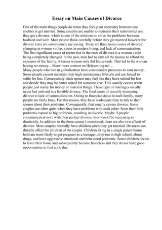 Essay on Main Causes of Divorce
One of the main things people do when they feel great chemistry between one
another is get married. Some couples are unable to maintain their relationship and
they get a divorce; which is one of the solutions to solve the problems between
husband and wife. Most people think carefully before they get married however the
divorce rates are continuously increasing. There are three main causes of divorce:
changing in woman s roles, stress in modern living, and lack of communication.
The first significant cause of recent rise in the rates of divorce is a woman s role
being completely changed. In the past, men had to earn all the money to afford the
expenses of the family, whereas woman only did housework. That led to the woman
having no money... Show more content on Helpwriting.net ...
Many people who live in globalization have considerable pressures to earn money.
Some people cannot maintain their high maintenance lifestyle and are forced to
settle for less. Consequently, their spouse may feel like they have settled for less
and decide they may be better suited for someone else. This usually occurs when
people just marry for money or material things. Those type of marriages usually
never last and end in a horrible divorce. The final cause of recently increasing
divorce is lack of communication. Owing to financial status in each family, many
people are fairly busy. For this reason, they have inadequate time to talk to their
spouse about their problems. Consequently, that usually causes divorce. Some
couples are often quiet when they have problems with each other. Soon their little
problems expand to big problems, resulting in divorce. Maybe if people
communicated more with their partner divorce rates would be increasing so
drastically. In addition to the three causes I mentioned, there are also two effects of
divorce. Most couples normally have children when they get married. Divorces can
directly affect the children of the couple. Children living in a single parent house
hold are more likely to get pregnant as a teenager, drop out in high school, abuse
drugs, and have aggressive emotional and behavioral problems. Some children decide
to leave their home and subsequently become homeless and they do not have good
opportunities to find a job due
 