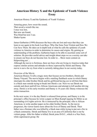 American History X and the Epidemic of Youth Violence
Essay
American History X and the Epidemic of Youth Violence
Amazing grace, how sweet the sound,
That saved a wretch like me.
I once was lost,
But now am found,
Was blind but now I see.
Shaker hymn
James Garbarino (1999) discusses the boys who are lost and ways that they can
learn to see again in his book Lost Boys: Why Our Sons Turn Violent and How We
Can Save Them. He takes an in depth look at what he calls the epidemic of youth
violence in America in order to determine its causes and origins. By gaining an
understanding of the problem, Garbarino hopes to be able to ascertain some sort of
solution. He provides useful advice and insight about steps we as a society can take
to ensure our boys do not become lost. In order to ... Show more content on
Helpwriting.net ...
Although the movie is fictitious, there are boys who are living in America today that
express similar actions and attitudes to those expressed by Derek and Danny. The
movie is not a far cry from what is currently taking place in our society today.
Overview of the Movie
American History X tells a tragic story that focuses on two brothers, Derek and
Danny Vinyard. The movie begins with a startling flashback scene in which Danny
interrupts his older brother Derek and his girlfriend having sex to tell him that there
is a black man outside trying to break into Derek s car. Next we see Derek run
outside and shoot and kill two African Americans and attempt to kill another driving
away. Derek is in his early twenties and Danny is 16 years old. Danny witnesses the
entire transaction.
In the next scene, it is the day Derek is released from prison, and Danny is in the
principal s office because he wrote a paper on Mien Kampf arguing for Hitler as an
outstanding civil rights activist. He is instructed by the principal, who is African
American, to write another paper on his older brother Derek. As the movie
progresses, the viewer learns more about the lives of Danny and Derek. Their
father was a fireman who was killed by a black man while trying to put out a fire in
a black community. Derek and Danny live in an area of California that is run by
violent gangs. After his father is killed, Derek joins D.O.C., which is a Neo Nazi,
white supremacist group. He
 