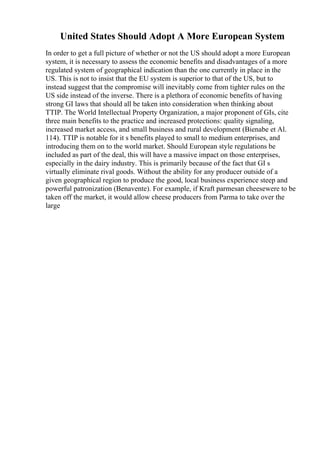United States Should Adopt A More European System
In order to get a full picture of whether or not the US should adopt a more European
system, it is necessary to assess the economic benefits and disadvantages of a more
regulated system of geographical indication than the one currently in place in the
US. This is not to insist that the EU system is superior to that of the US, but to
instead suggest that the compromise will inevitably come from tighter rules on the
US side instead of the inverse. There is a plethora of economic benefits of having
strong GI laws that should all be taken into consideration when thinking about
TTIP. The World Intellectual Property Organization, a major proponent of GIs, cite
three main benefits to the practice and increased protections: quality signaling,
increased market access, and small business and rural development (Bienabe et Al.
114). TTIP is notable for it s benefits played to small to medium enterprises, and
introducing them on to the world market. Should European style regulations be
included as part of the deal, this will have a massive impact on those enterprises,
especially in the dairy industry. This is primarily because of the fact that GI s
virtually eliminate rival goods. Without the ability for any producer outside of a
given geographical region to produce the good, local business experience steep and
powerful patronization (Benavente). For example, if Kraft parmesan cheesewere to be
taken off the market, it would allow cheese producers from Parma to take over the
large
 