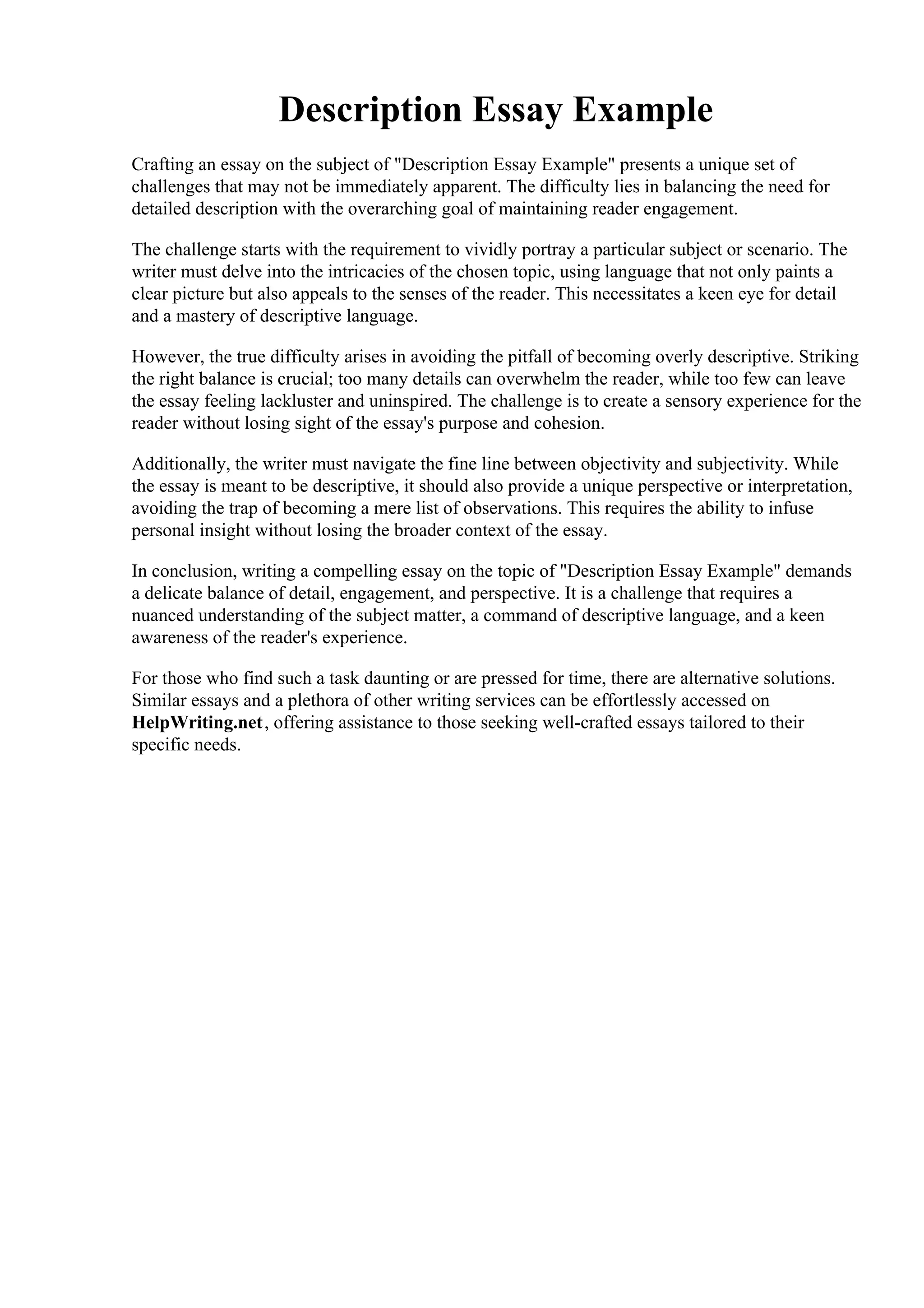 Description Essay Example
Crafting an essay on the subject of "Description Essay Example" presents a unique set of
challenges that may not be immediately apparent. The difficulty lies in balancing the need for
detailed description with the overarching goal of maintaining reader engagement.
The challenge starts with the requirement to vividly portray a particular subject or scenario. The
writer must delve into the intricacies of the chosen topic, using language that not only paints a
clear picture but also appeals to the senses of the reader. This necessitates a keen eye for detail
and a mastery of descriptive language.
However, the true difficulty arises in avoiding the pitfall of becoming overly descriptive. Striking
the right balance is crucial; too many details can overwhelm the reader, while too few can leave
the essay feeling lackluster and uninspired. The challenge is to create a sensory experience for the
reader without losing sight of the essay's purpose and cohesion.
Additionally, the writer must navigate the fine line between objectivity and subjectivity. While
the essay is meant to be descriptive, it should also provide a unique perspective or interpretation,
avoiding the trap of becoming a mere list of observations. This requires the ability to infuse
personal insight without losing the broader context of the essay.
In conclusion, writing a compelling essay on the topic of "Description Essay Example" demands
a delicate balance of detail, engagement, and perspective. It is a challenge that requires a
nuanced understanding of the subject matter, a command of descriptive language, and a keen
awareness of the reader's experience.
For those who find such a task daunting or are pressed for time, there are alternative solutions.
Similar essays and a plethora of other writing services can be effortlessly accessed on
HelpWriting.net, offering assistance to those seeking well-crafted essays tailored to their
specific needs.
Description Essay ExampleDescription Essay Example
 