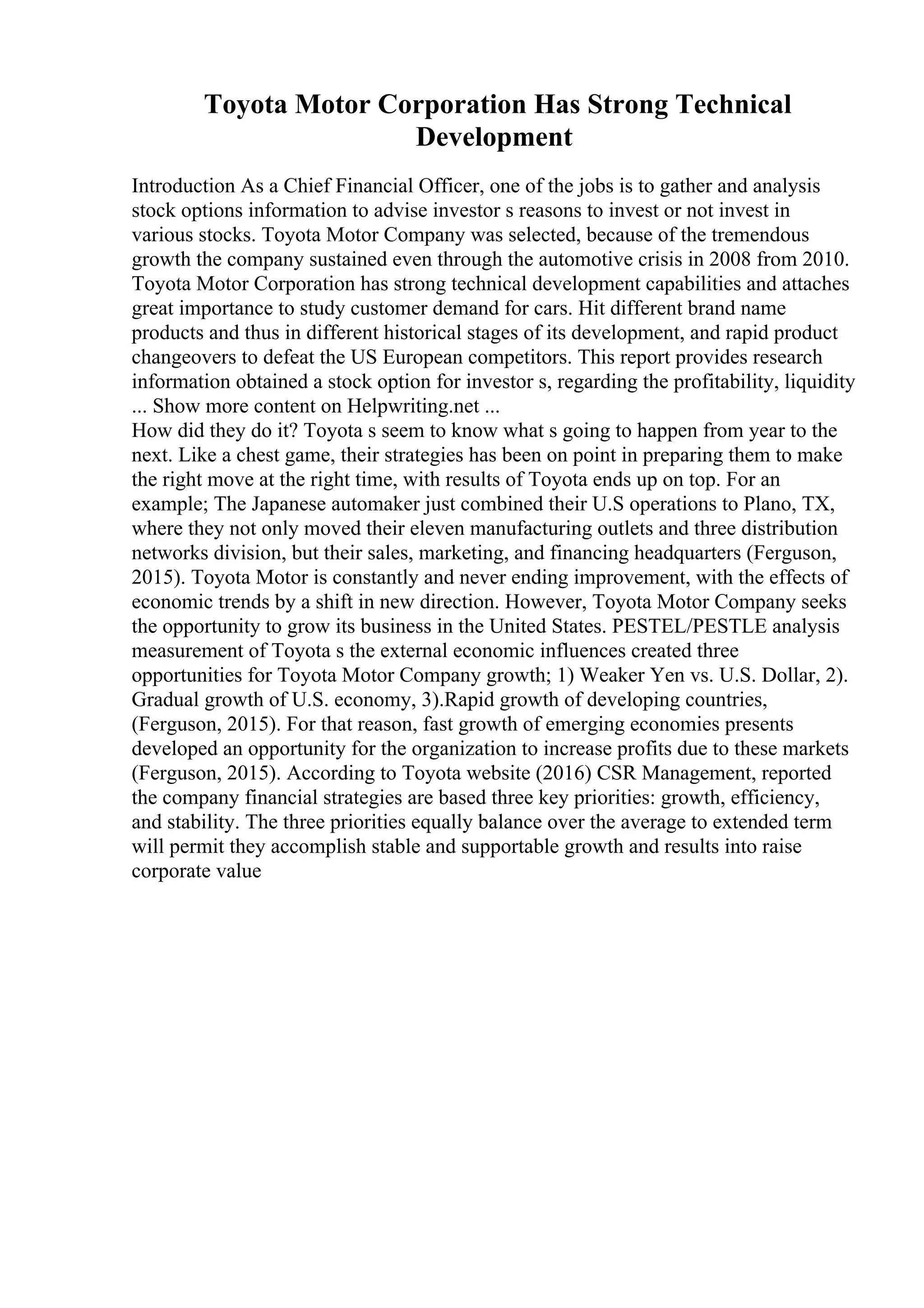 Toyota Motor Corporation Has Strong Technical
Development
Introduction As a Chief Financial Officer, one of the jobs is to gather and analysis
stock options information to advise investor s reasons to invest or not invest in
various stocks. Toyota Motor Company was selected, because of the tremendous
growth the company sustained even through the automotive crisis in 2008 from 2010.
Toyota Motor Corporation has strong technical development capabilities and attaches
great importance to study customer demand for cars. Hit different brand name
products and thus in different historical stages of its development, and rapid product
changeovers to defeat the US European competitors. This report provides research
information obtained a stock option for investor s, regarding the profitability, liquidity
... Show more content on Helpwriting.net ...
How did they do it? Toyota s seem to know what s going to happen from year to the
next. Like a chest game, their strategies has been on point in preparing them to make
the right move at the right time, with results of Toyota ends up on top. For an
example; The Japanese automaker just combined their U.S operations to Plano, TX,
where they not only moved their eleven manufacturing outlets and three distribution
networks division, but their sales, marketing, and financing headquarters (Ferguson,
2015). Toyota Motor is constantly and never ending improvement, with the effects of
economic trends by a shift in new direction. However, Toyota Motor Company seeks
the opportunity to grow its business in the United States. PESTEL/PESTLE analysis
measurement of Toyota s the external economic influences created three
opportunities for Toyota Motor Company growth; 1) Weaker Yen vs. U.S. Dollar, 2).
Gradual growth of U.S. economy, 3).Rapid growth of developing countries,
(Ferguson, 2015). For that reason, fast growth of emerging economies presents
developed an opportunity for the organization to increase profits due to these markets
(Ferguson, 2015). According to Toyota website (2016) CSR Management, reported
the company financial strategies are based three key priorities: growth, efficiency,
and stability. The three priorities equally balance over the average to extended term
will permit they accomplish stable and supportable growth and results into raise
corporate value
 