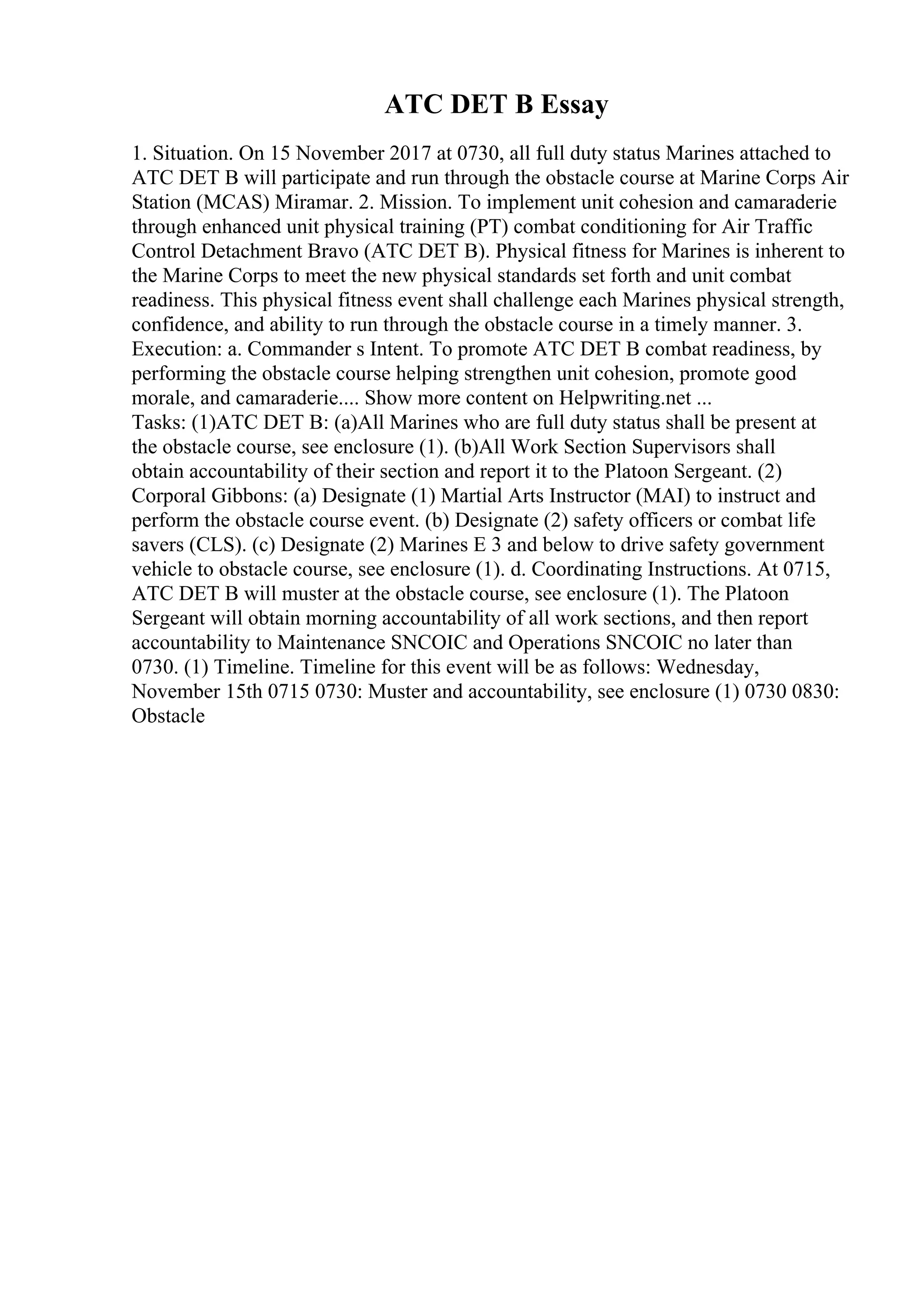 ATC DET B Essay
1. Situation. On 15 November 2017 at 0730, all full duty status Marines attached to
ATC DET B will participate and run through the obstacle course at Marine Corps Air
Station (MCAS) Miramar. 2. Mission. To implement unit cohesion and camaraderie
through enhanced unit physical training (PT) combat conditioning for Air Traffic
Control Detachment Bravo (ATC DET B). Physical fitness for Marines is inherent to
the Marine Corps to meet the new physical standards set forth and unit combat
readiness. This physical fitness event shall challenge each Marines physical strength,
confidence, and ability to run through the obstacle course in a timely manner. 3.
Execution: a. Commander s Intent. To promote ATC DET B combat readiness, by
performing the obstacle course helping strengthen unit cohesion, promote good
morale, and camaraderie.... Show more content on Helpwriting.net ...
Tasks: (1)ATC DET B: (a)All Marines who are full duty status shall be present at
the obstacle course, see enclosure (1). (b)All Work Section Supervisors shall
obtain accountability of their section and report it to the Platoon Sergeant. (2)
Corporal Gibbons: (a) Designate (1) Martial Arts Instructor (MAI) to instruct and
perform the obstacle course event. (b) Designate (2) safety officers or combat life
savers (CLS). (c) Designate (2) Marines E 3 and below to drive safety government
vehicle to obstacle course, see enclosure (1). d. Coordinating Instructions. At 0715,
ATC DET B will muster at the obstacle course, see enclosure (1). The Platoon
Sergeant will obtain morning accountability of all work sections, and then report
accountability to Maintenance SNCOIC and Operations SNCOIC no later than
0730. (1) Timeline. Timeline for this event will be as follows: Wednesday,
November 15th 0715 0730: Muster and accountability, see enclosure (1) 0730 0830:
Obstacle
 