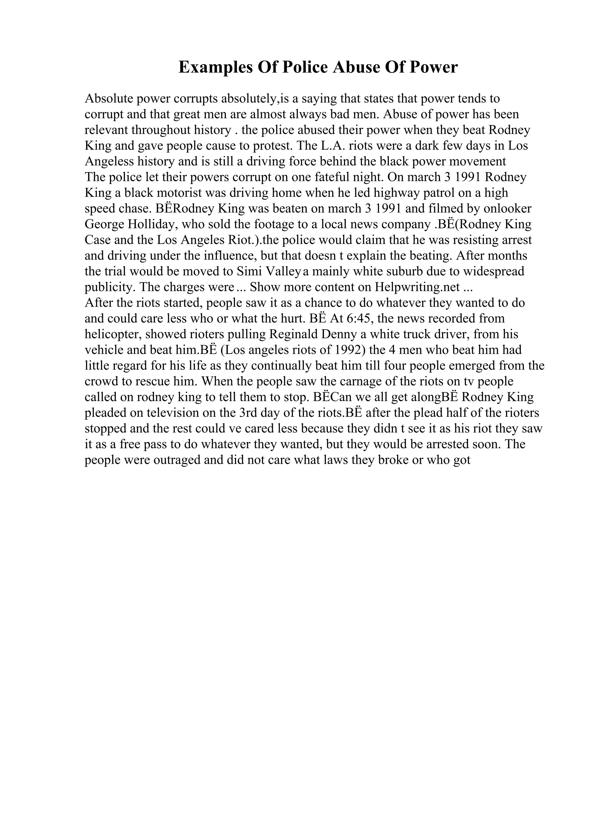Examples Of Police Abuse Of Power
Absolute power corrupts absolutely,is a saying that states that power tends to
corrupt and that great men are almost always bad men. Abuse of power has been
relevant throughout history . the police abused their power when they beat Rodney
King and gave people cause to protest. The L.A. riots were a dark few days in Los
Angeless history and is still a driving force behind the black power movement
The police let their powers corrupt on one fateful night. On march 3 1991 Rodney
King a black motorist was driving home when he led highway patrol on a high
speed chase. ВЁRodney King was beaten on march 3 1991 and filmed by onlooker
George Holliday, who sold the footage to a local news company .ВЁ(Rodney King
Case and the Los Angeles Riot.).the police would claim that he was resisting arrest
and driving under the influence, but that doesn t explain the beating. After months
the trial would be moved to Simi Valleya mainly white suburb due to widespread
publicity. The charges were... Show more content on Helpwriting.net ...
After the riots started, people saw it as a chance to do whatever they wanted to do
and could care less who or what the hurt. ВЁ At 6:45, the news recorded from
helicopter, showed rioters pulling Reginald Denny a white truck driver, from his
vehicle and beat him.ВЁ (Los angeles riots of 1992) the 4 men who beat him had
little regard for his life as they continually beat him till four people emerged from the
crowd to rescue him. When the people saw the carnage of the riots on tv people
called on rodney king to tell them to stop. ВЁCan we all get alongВЁ Rodney King
pleaded on television on the 3rd day of the riots.ВЁ after the plead half of the rioters
stopped and the rest could ve cared less because they didn t see it as his riot they saw
it as a free pass to do whatever they wanted, but they would be arrested soon. The
people were outraged and did not care what laws they broke or who got
 