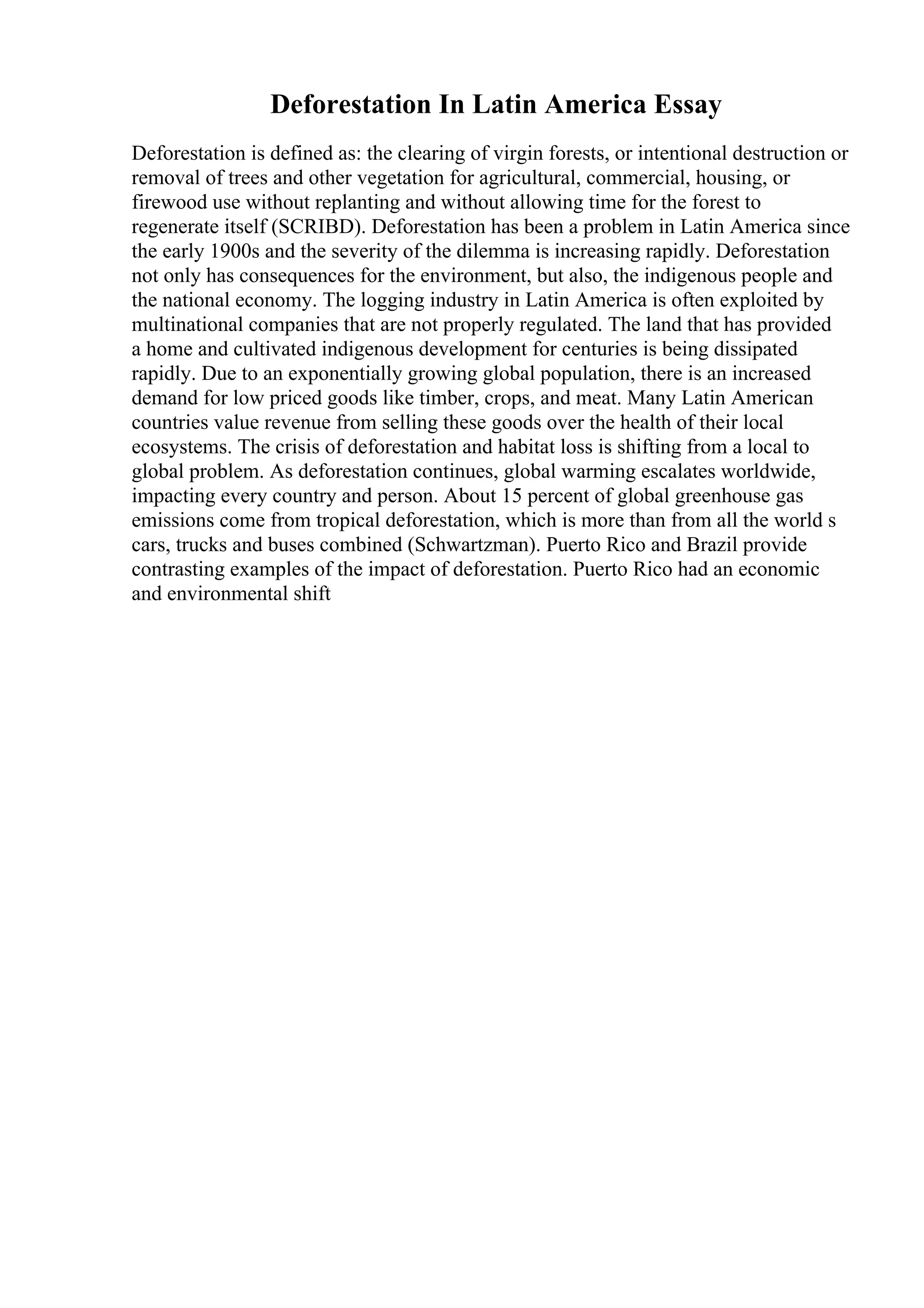 Deforestation In Latin America Essay
Deforestation is defined as: the clearing of virgin forests, or intentional destruction or
removal of trees and other vegetation for agricultural, commercial, housing, or
firewood use without replanting and without allowing time for the forest to
regenerate itself (SCRIBD). Deforestation has been a problem in Latin America since
the early 1900s and the severity of the dilemma is increasing rapidly. Deforestation
not only has consequences for the environment, but also, the indigenous people and
the national economy. The logging industry in Latin America is often exploited by
multinational companies that are not properly regulated. The land that has provided
a home and cultivated indigenous development for centuries is being dissipated
rapidly. Due to an exponentially growing global population, there is an increased
demand for low priced goods like timber, crops, and meat. Many Latin American
countries value revenue from selling these goods over the health of their local
ecosystems. The crisis of deforestation and habitat loss is shifting from a local to
global problem. As deforestation continues, global warming escalates worldwide,
impacting every country and person. About 15 percent of global greenhouse gas
emissions come from tropical deforestation, which is more than from all the world s
cars, trucks and buses combined (Schwartzman). Puerto Rico and Brazil provide
contrasting examples of the impact of deforestation. Puerto Rico had an economic
and environmental shift
 