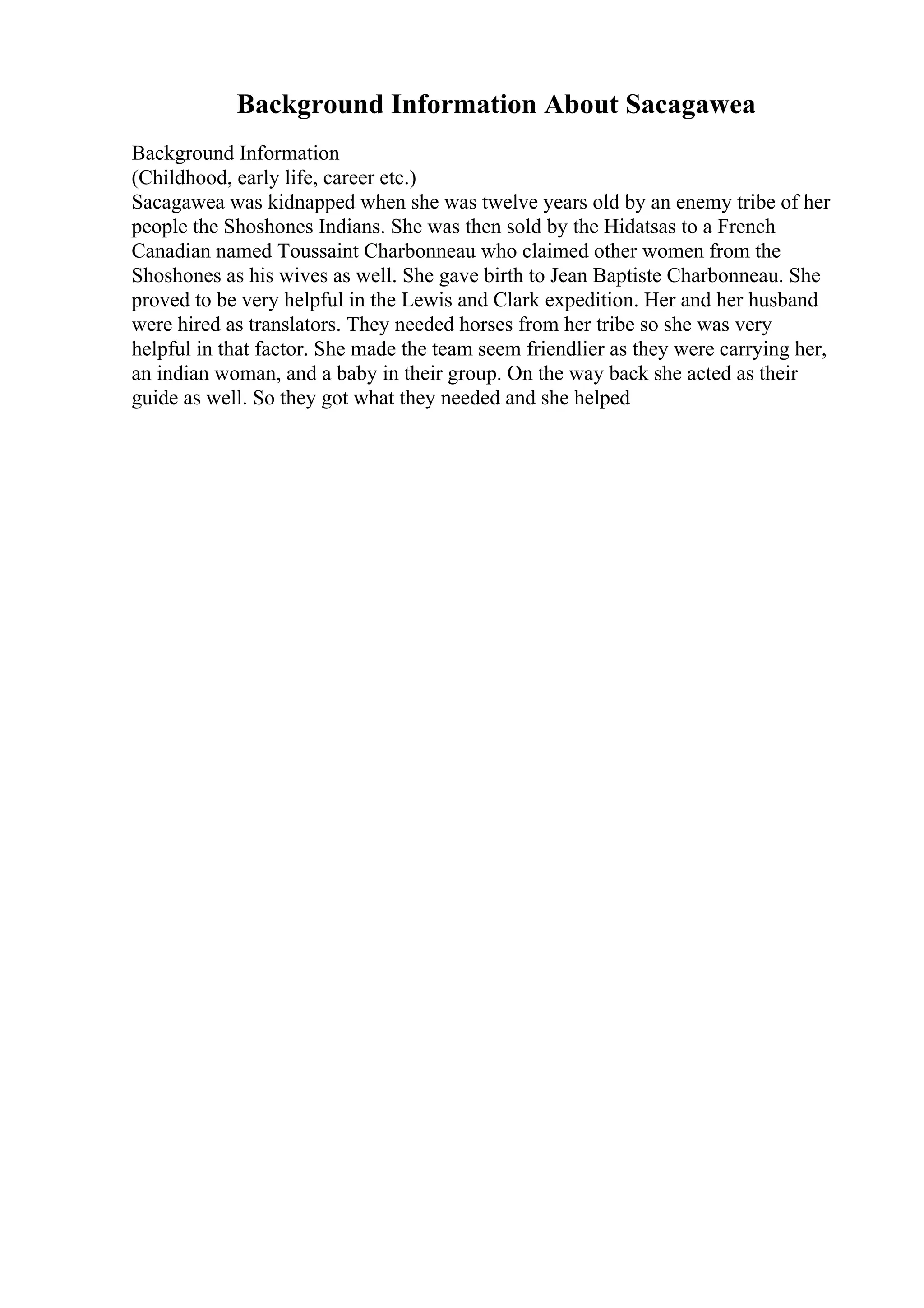 Background Information About Sacagawea
Background Information
(Childhood, early life, career etc.)
Sacagawea was kidnapped when she was twelve years old by an enemy tribe of her
people the Shoshones Indians. She was then sold by the Hidatsas to a French
Canadian named Toussaint Charbonneau who claimed other women from the
Shoshones as his wives as well. She gave birth to Jean Baptiste Charbonneau. She
proved to be very helpful in the Lewis and Clark expedition. Her and her husband
were hired as translators. They needed horses from her tribe so she was very
helpful in that factor. She made the team seem friendlier as they were carrying her,
an indian woman, and a baby in their group. On the way back she acted as their
guide as well. So they got what they needed and she helped
 