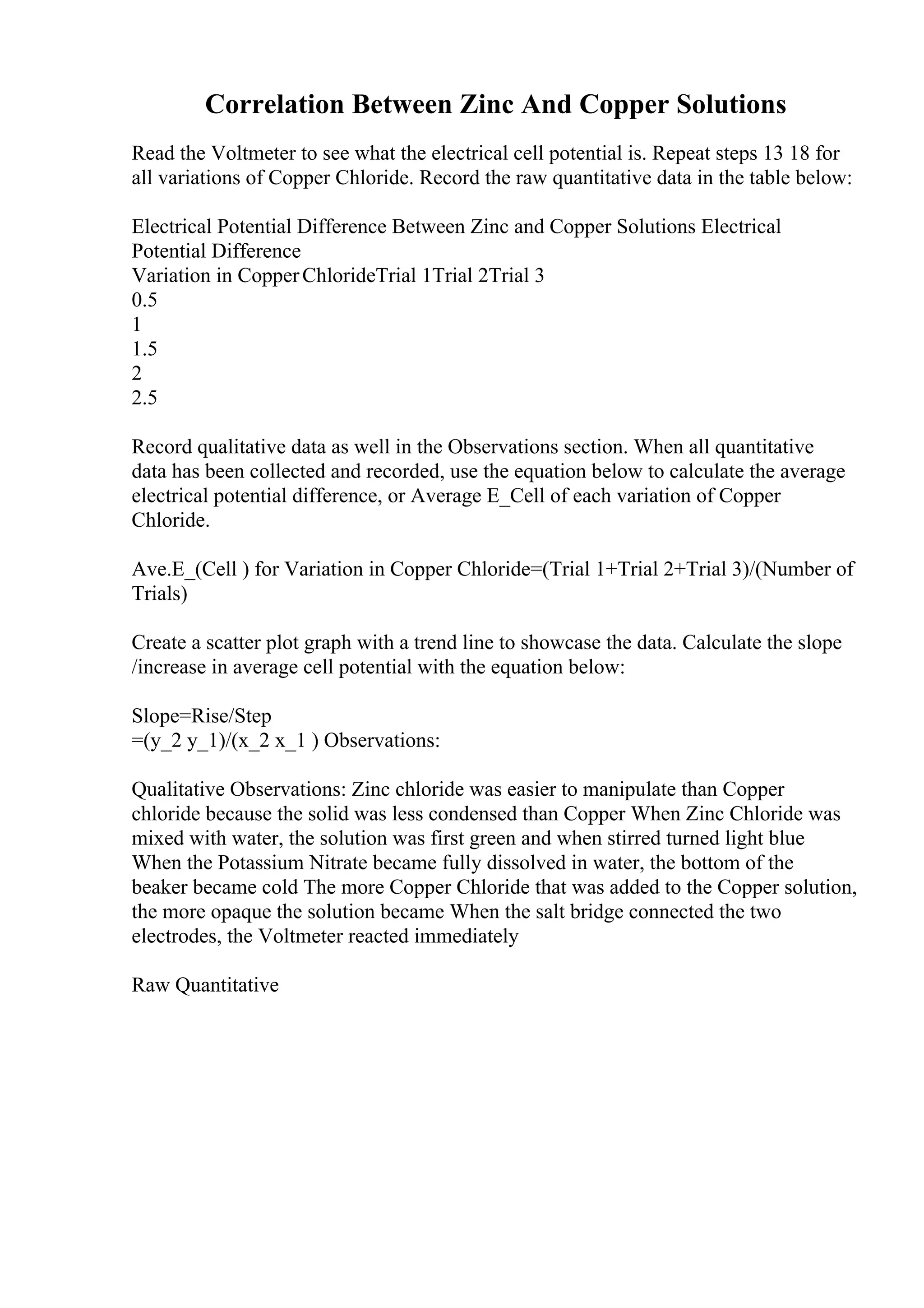 Correlation Between Zinc And Copper Solutions
Read the Voltmeter to see what the electrical cell potential is. Repeat steps 13 18 for
all variations of Copper Chloride. Record the raw quantitative data in the table below:
Electrical Potential Difference Between Zinc and Copper Solutions Electrical
Potential Difference
Variation in CopperChlorideTrial 1Trial 2Trial 3
0.5
1
1.5
2
2.5
Record qualitative data as well in the Observations section. When all quantitative
data has been collected and recorded, use the equation below to calculate the average
electrical potential difference, or Average E_Cell of each variation of Copper
Chloride.
Ave.E_(Cell ) for Variation in Copper Chloride=(Trial 1+Trial 2+Trial 3)/(Number of
Trials)
Create a scatter plot graph with a trend line to showcase the data. Calculate the slope
/increase in average cell potential with the equation below:
Slope=Rise/Step
=(y_2 y_1)/(x_2 x_1 ) Observations:
Qualitative Observations: Zinc chloride was easier to manipulate than Copper
chloride because the solid was less condensed than Copper When Zinc Chloride was
mixed with water, the solution was first green and when stirred turned light blue
When the Potassium Nitrate became fully dissolved in water, the bottom of the
beaker became cold The more Copper Chloride that was added to the Copper solution,
the more opaque the solution became When the salt bridge connected the two
electrodes, the Voltmeter reacted immediately
Raw Quantitative
 