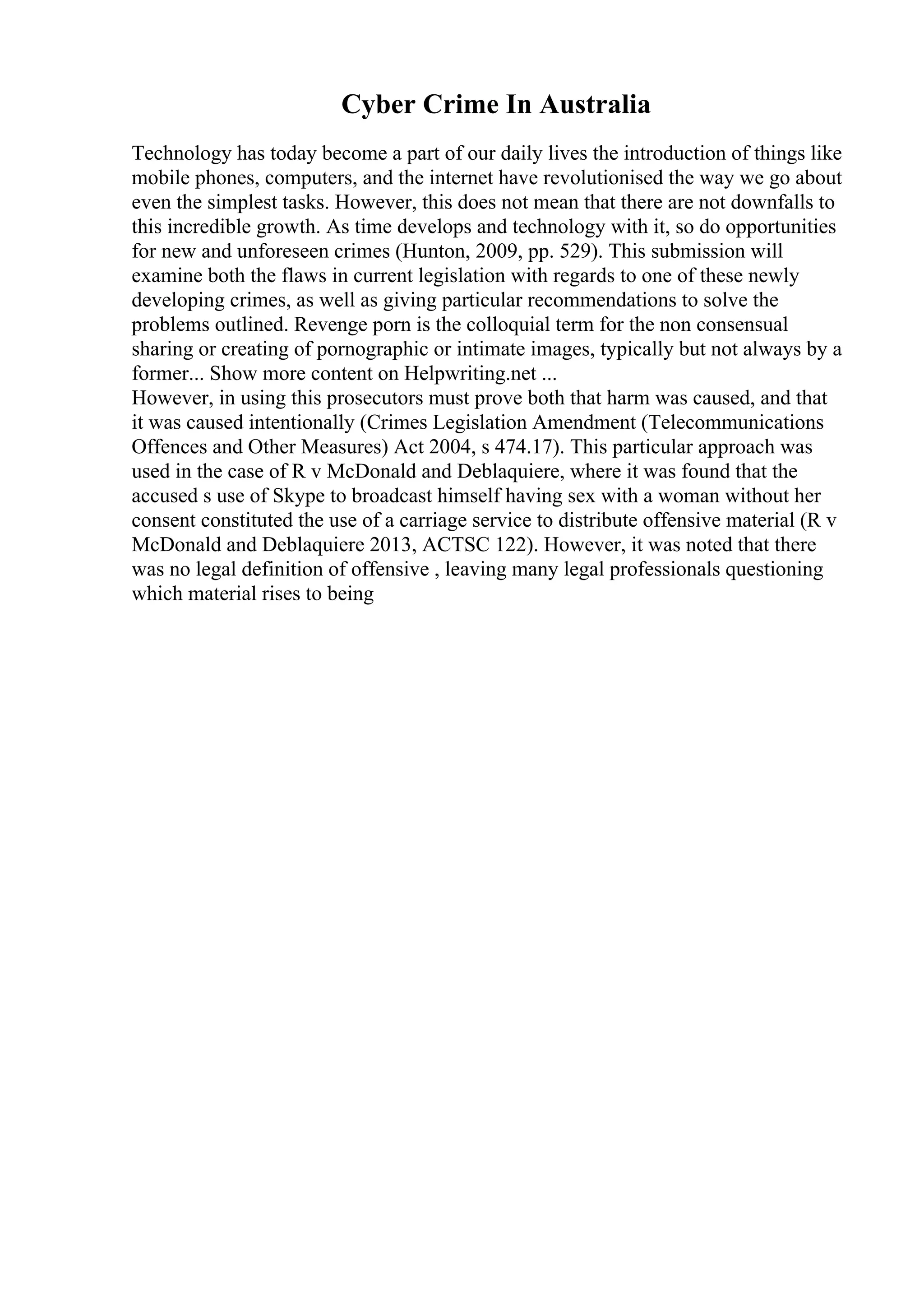 Cyber Crime In Australia
Technology has today become a part of our daily lives the introduction of things like
mobile phones, computers, and the internet have revolutionised the way we go about
even the simplest tasks. However, this does not mean that there are not downfalls to
this incredible growth. As time develops and technology with it, so do opportunities
for new and unforeseen crimes (Hunton, 2009, pp. 529). This submission will
examine both the flaws in current legislation with regards to one of these newly
developing crimes, as well as giving particular recommendations to solve the
problems outlined. Revenge porn is the colloquial term for the non consensual
sharing or creating of pornographic or intimate images, typically but not always by a
former... Show more content on Helpwriting.net ...
However, in using this prosecutors must prove both that harm was caused, and that
it was caused intentionally (Crimes Legislation Amendment (Telecommunications
Offences and Other Measures) Act 2004, s 474.17). This particular approach was
used in the case of R v McDonald and Deblaquiere, where it was found that the
accused s use of Skype to broadcast himself having sex with a woman without her
consent constituted the use of a carriage service to distribute offensive material (R v
McDonald and Deblaquiere 2013, ACTSC 122). However, it was noted that there
was no legal definition of offensive , leaving many legal professionals questioning
which material rises to being
 