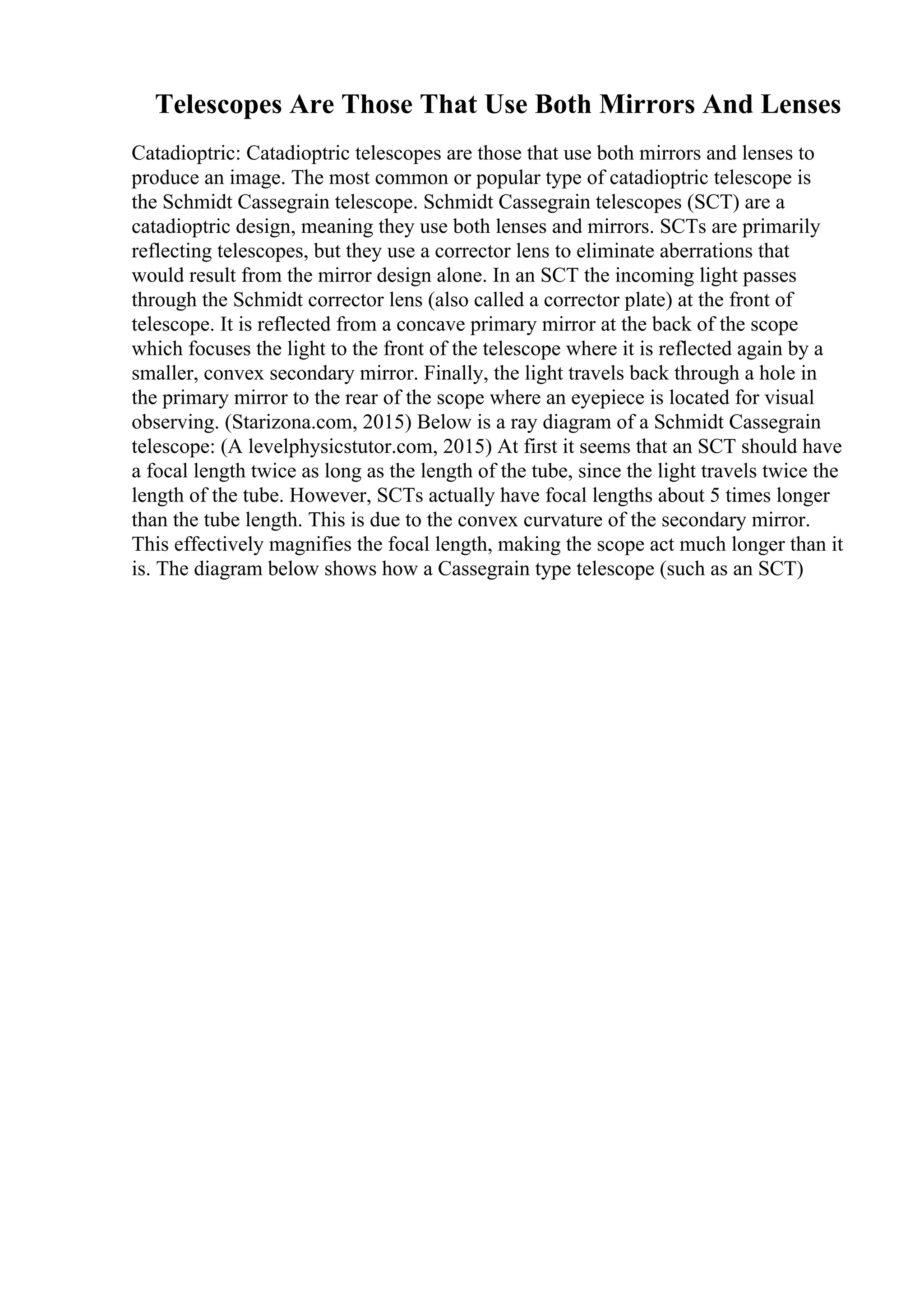 Telescopes Are Those That Use Both Mirrors And Lenses
Catadioptric: Catadioptric telescopes are those that use both mirrors and lenses to
produce an image. The most common or popular type of catadioptric telescope is
the Schmidt Cassegrain telescope. Schmidt Cassegrain telescopes (SCT) are a
catadioptric design, meaning they use both lenses and mirrors. SCTs are primarily
reflecting telescopes, but they use a corrector lens to eliminate aberrations that
would result from the mirror design alone. In an SCT the incoming light passes
through the Schmidt corrector lens (also called a corrector plate) at the front of
telescope. It is reflected from a concave primary mirror at the back of the scope
which focuses the light to the front of the telescope where it is reflected again by a
smaller, convex secondary mirror. Finally, the light travels back through a hole in
the primary mirror to the rear of the scope where an eyepiece is located for visual
observing. (Starizona.com, 2015) Below is a ray diagram of a Schmidt Cassegrain
telescope: (A levelphysicstutor.com, 2015) At first it seems that an SCT should have
a focal length twice as long as the length of the tube, since the light travels twice the
length of the tube. However, SCTs actually have focal lengths about 5 times longer
than the tube length. This is due to the convex curvature of the secondary mirror.
This effectively magnifies the focal length, making the scope act much longer than it
is. The diagram below shows how a Cassegrain type telescope (such as an SCT)
 