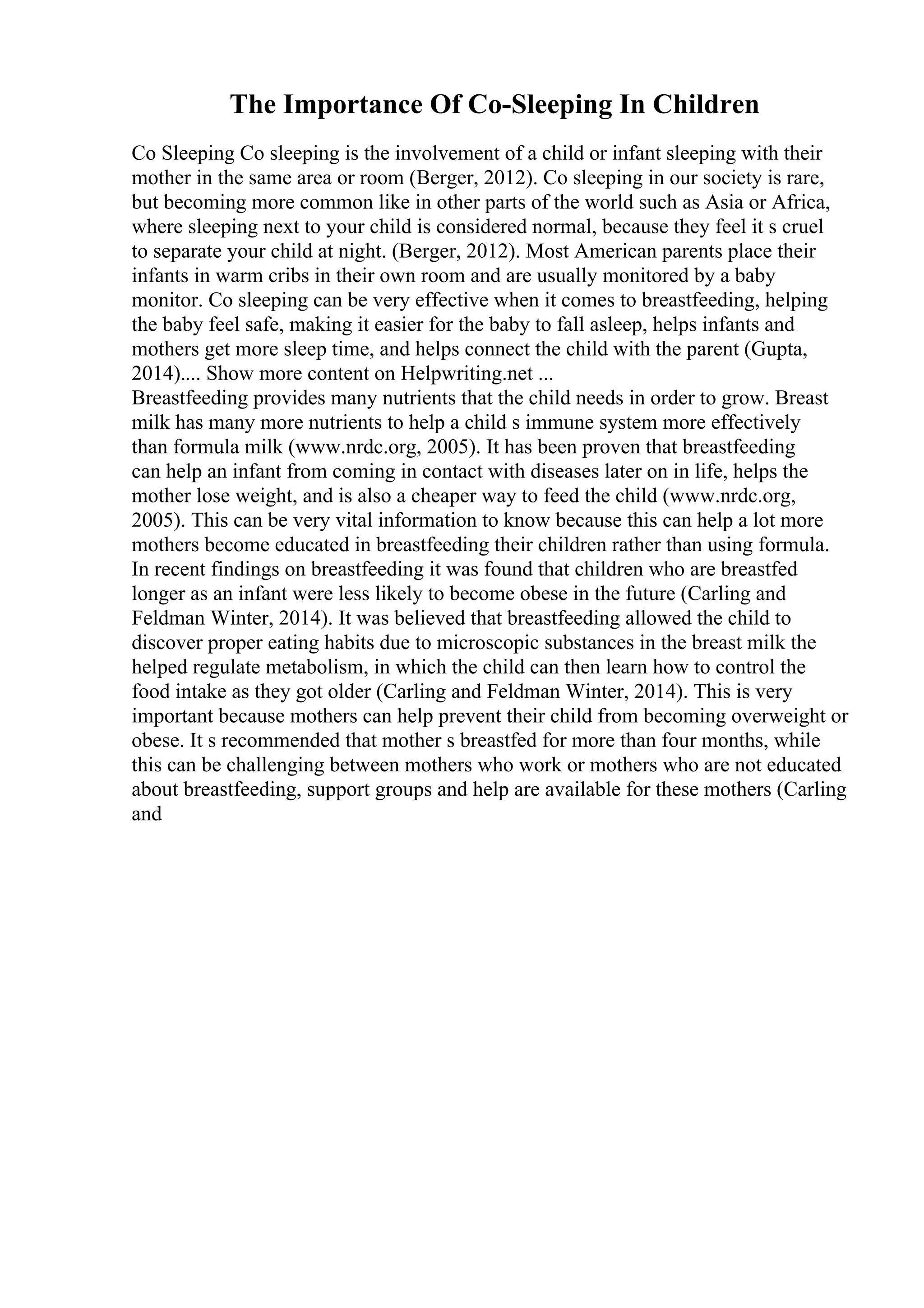 The Importance Of Co-Sleeping In Children
Co Sleeping Co sleeping is the involvement of a child or infant sleeping with their
mother in the same area or room (Berger, 2012). Co sleeping in our society is rare,
but becoming more common like in other parts of the world such as Asia or Africa,
where sleeping next to your child is considered normal, because they feel it s cruel
to separate your child at night. (Berger, 2012). Most American parents place their
infants in warm cribs in their own room and are usually monitored by a baby
monitor. Co sleeping can be very effective when it comes to breastfeeding, helping
the baby feel safe, making it easier for the baby to fall asleep, helps infants and
mothers get more sleep time, and helps connect the child with the parent (Gupta,
2014).... Show more content on Helpwriting.net ...
Breastfeeding provides many nutrients that the child needs in order to grow. Breast
milk has many more nutrients to help a child s immune system more effectively
than formula milk (www.nrdc.org, 2005). It has been proven that breastfeeding
can help an infant from coming in contact with diseases later on in life, helps the
mother lose weight, and is also a cheaper way to feed the child (www.nrdc.org,
2005). This can be very vital information to know because this can help a lot more
mothers become educated in breastfeeding their children rather than using formula.
In recent findings on breastfeeding it was found that children who are breastfed
longer as an infant were less likely to become obese in the future (Carling and
Feldman Winter, 2014). It was believed that breastfeeding allowed the child to
discover proper eating habits due to microscopic substances in the breast milk the
helped regulate metabolism, in which the child can then learn how to control the
food intake as they got older (Carling and Feldman Winter, 2014). This is very
important because mothers can help prevent their child from becoming overweight or
obese. It s recommended that mother s breastfed for more than four months, while
this can be challenging between mothers who work or mothers who are not educated
about breastfeeding, support groups and help are available for these mothers (Carling
and
 