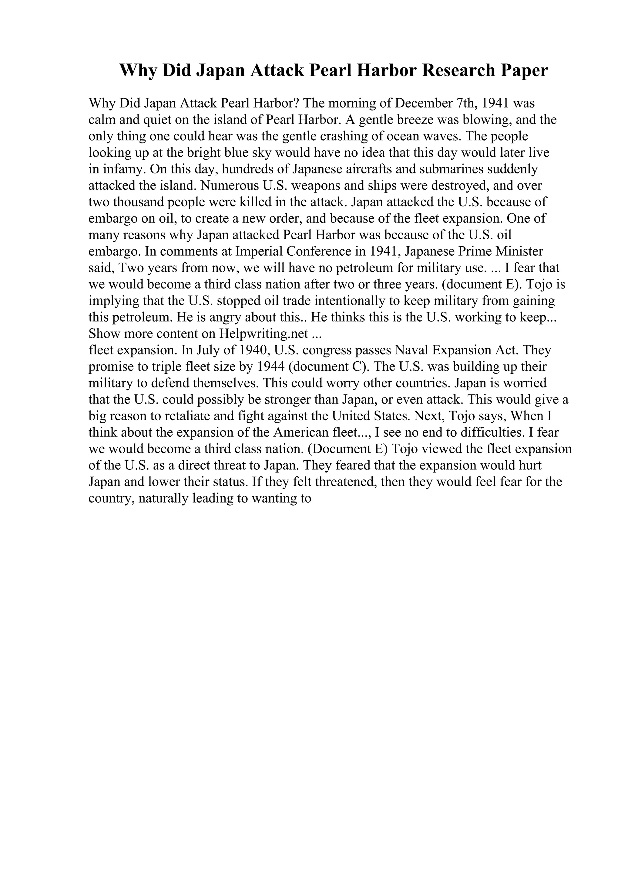 Why Did Japan Attack Pearl Harbor Research Paper
Why Did Japan Attack Pearl Harbor? The morning of December 7th, 1941 was
calm and quiet on the island of Pearl Harbor. A gentle breeze was blowing, and the
only thing one could hear was the gentle crashing of ocean waves. The people
looking up at the bright blue sky would have no idea that this day would later live
in infamy. On this day, hundreds of Japanese aircrafts and submarines suddenly
attacked the island. Numerous U.S. weapons and ships were destroyed, and over
two thousand people were killed in the attack. Japan attacked the U.S. because of
embargo on oil, to create a new order, and because of the fleet expansion. One of
many reasons why Japan attacked Pearl Harbor was because of the U.S. oil
embargo. In comments at Imperial Conference in 1941, Japanese Prime Minister
said, Two years from now, we will have no petroleum for military use. ... I fear that
we would become a third class nation after two or three years. (document E). Tojo is
implying that the U.S. stopped oil trade intentionally to keep military from gaining
this petroleum. He is angry about this.. He thinks this is the U.S. working to keep...
Show more content on Helpwriting.net ...
fleet expansion. In July of 1940, U.S. congress passes Naval Expansion Act. They
promise to triple fleet size by 1944 (document C). The U.S. was building up their
military to defend themselves. This could worry other countries. Japan is worried
that the U.S. could possibly be stronger than Japan, or even attack. This would give a
big reason to retaliate and fight against the United States. Next, Tojo says, When I
think about the expansion of the American fleet..., I see no end to difficulties. I fear
we would become a third class nation. (Document E) Tojo viewed the fleet expansion
of the U.S. as a direct threat to Japan. They feared that the expansion would hurt
Japan and lower their status. If they felt threatened, then they would feel fear for the
country, naturally leading to wanting to
 