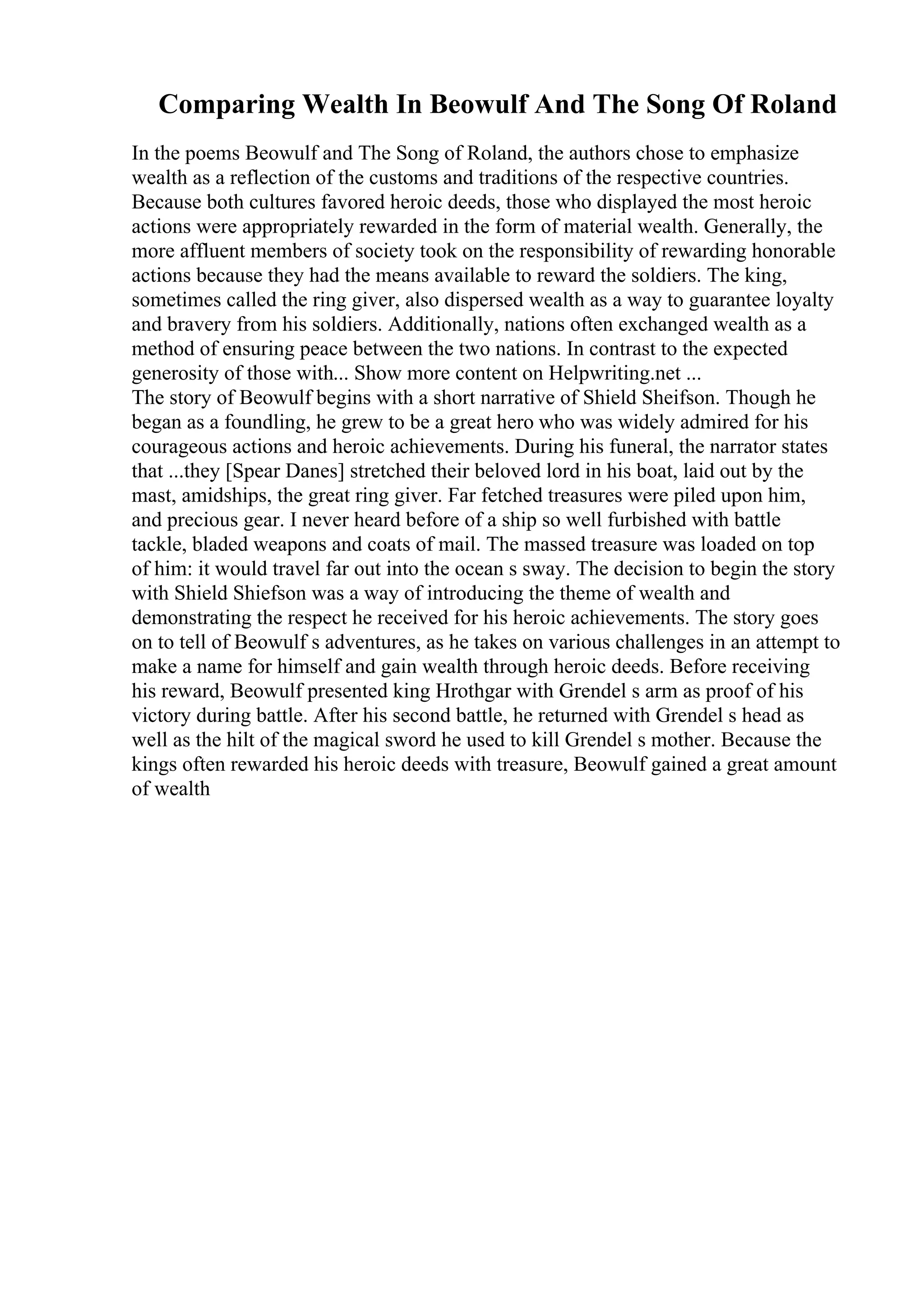 Comparing Wealth In Beowulf And The Song Of Roland
In the poems Beowulf and The Song of Roland, the authors chose to emphasize
wealth as a reflection of the customs and traditions of the respective countries.
Because both cultures favored heroic deeds, those who displayed the most heroic
actions were appropriately rewarded in the form of material wealth. Generally, the
more affluent members of society took on the responsibility of rewarding honorable
actions because they had the means available to reward the soldiers. The king,
sometimes called the ring giver, also dispersed wealth as a way to guarantee loyalty
and bravery from his soldiers. Additionally, nations often exchanged wealth as a
method of ensuring peace between the two nations. In contrast to the expected
generosity of those with... Show more content on Helpwriting.net ...
The story of Beowulf begins with a short narrative of Shield Sheifson. Though he
began as a foundling, he grew to be a great hero who was widely admired for his
courageous actions and heroic achievements. During his funeral, the narrator states
that ...they [Spear Danes] stretched their beloved lord in his boat, laid out by the
mast, amidships, the great ring giver. Far fetched treasures were piled upon him,
and precious gear. I never heard before of a ship so well furbished with battle
tackle, bladed weapons and coats of mail. The massed treasure was loaded on top
of him: it would travel far out into the ocean s sway. The decision to begin the story
with Shield Shiefson was a way of introducing the theme of wealth and
demonstrating the respect he received for his heroic achievements. The story goes
on to tell of Beowulf s adventures, as he takes on various challenges in an attempt to
make a name for himself and gain wealth through heroic deeds. Before receiving
his reward, Beowulf presented king Hrothgar with Grendel s arm as proof of his
victory during battle. After his second battle, he returned with Grendel s head as
well as the hilt of the magical sword he used to kill Grendel s mother. Because the
kings often rewarded his heroic deeds with treasure, Beowulf gained a great amount
of wealth
 