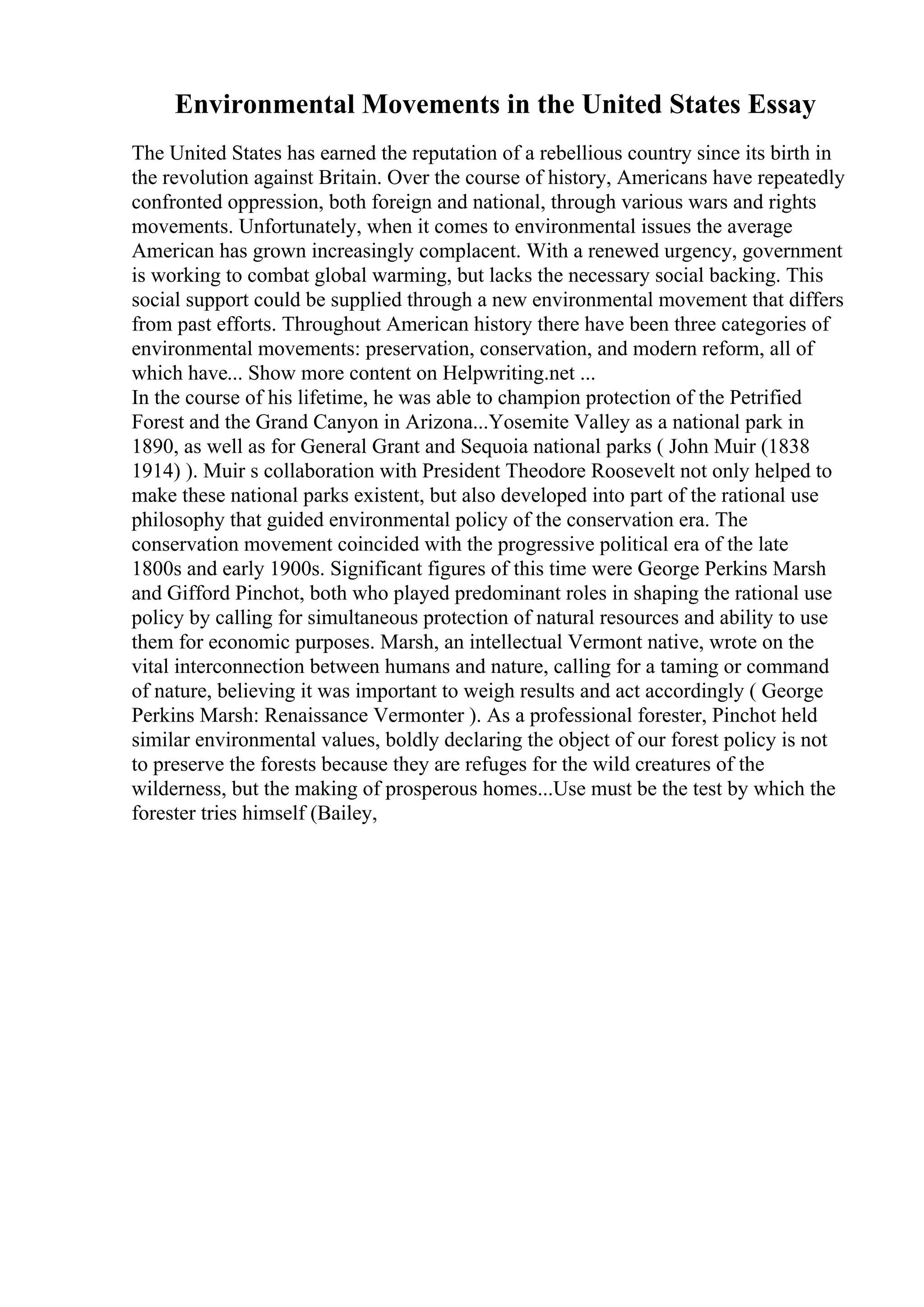 Environmental Movements in the United States Essay
The United States has earned the reputation of a rebellious country since its birth in
the revolution against Britain. Over the course of history, Americans have repeatedly
confronted oppression, both foreign and national, through various wars and rights
movements. Unfortunately, when it comes to environmental issues the average
American has grown increasingly complacent. With a renewed urgency, government
is working to combat global warming, but lacks the necessary social backing. This
social support could be supplied through a new environmental movement that differs
from past efforts. Throughout American history there have been three categories of
environmental movements: preservation, conservation, and modern reform, all of
which have... Show more content on Helpwriting.net ...
In the course of his lifetime, he was able to champion protection of the Petrified
Forest and the Grand Canyon in Arizona...Yosemite Valley as a national park in
1890, as well as for General Grant and Sequoia national parks ( John Muir (1838
1914) ). Muir s collaboration with President Theodore Roosevelt not only helped to
make these national parks existent, but also developed into part of the rational use
philosophy that guided environmental policy of the conservation era. The
conservation movement coincided with the progressive political era of the late
1800s and early 1900s. Significant figures of this time were George Perkins Marsh
and Gifford Pinchot, both who played predominant roles in shaping the rational use
policy by calling for simultaneous protection of natural resources and ability to use
them for economic purposes. Marsh, an intellectual Vermont native, wrote on the
vital interconnection between humans and nature, calling for a taming or command
of nature, believing it was important to weigh results and act accordingly ( George
Perkins Marsh: Renaissance Vermonter ). As a professional forester, Pinchot held
similar environmental values, boldly declaring the object of our forest policy is not
to preserve the forests because they are refuges for the wild creatures of the
wilderness, but the making of prosperous homes...Use must be the test by which the
forester tries himself (Bailey,
 