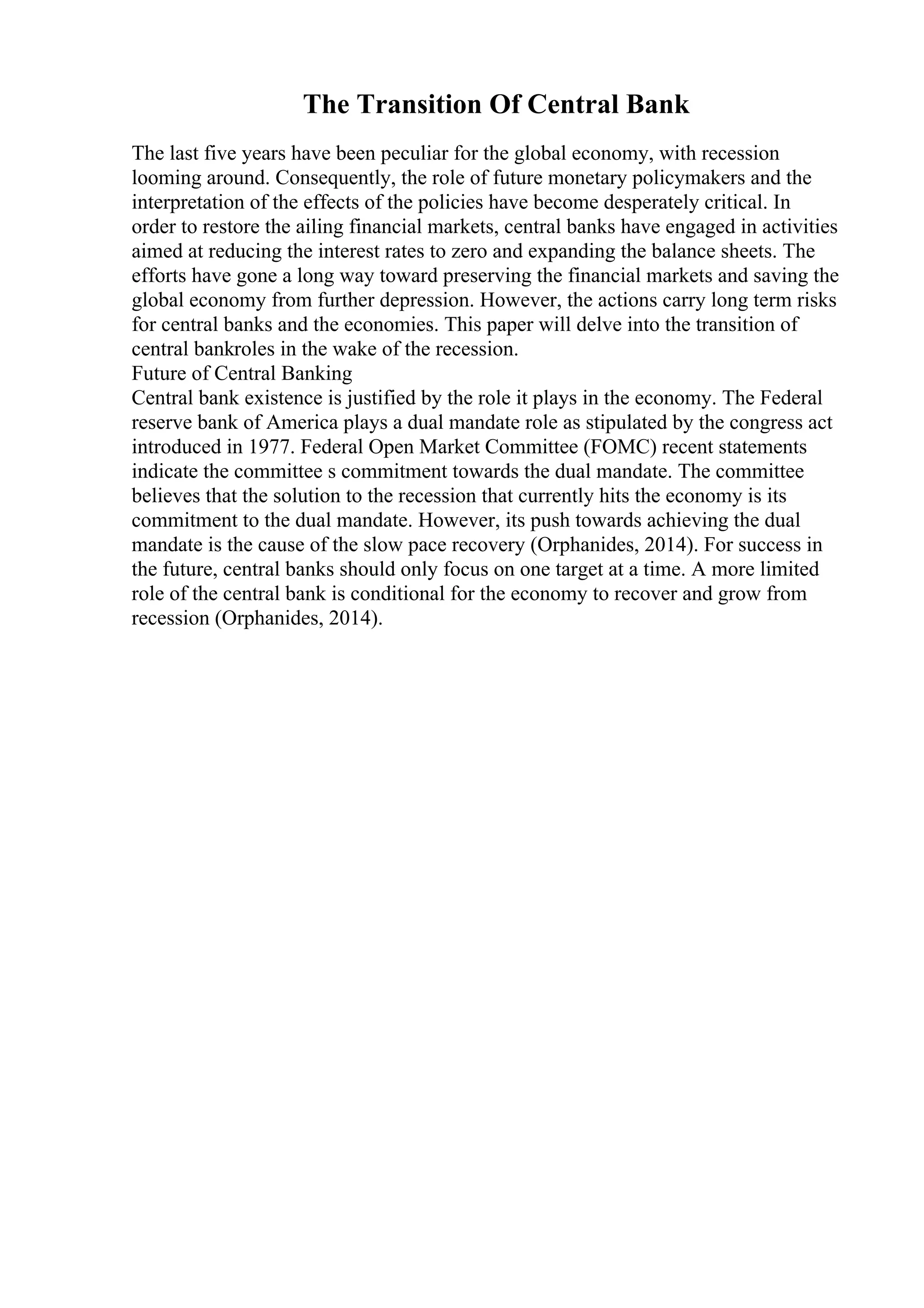 The Transition Of Central Bank
The last five years have been peculiar for the global economy, with recession
looming around. Consequently, the role of future monetary policymakers and the
interpretation of the effects of the policies have become desperately critical. In
order to restore the ailing financial markets, central banks have engaged in activities
aimed at reducing the interest rates to zero and expanding the balance sheets. The
efforts have gone a long way toward preserving the financial markets and saving the
global economy from further depression. However, the actions carry long term risks
for central banks and the economies. This paper will delve into the transition of
central bankroles in the wake of the recession.
Future of Central Banking
Central bank existence is justified by the role it plays in the economy. The Federal
reserve bank of America plays a dual mandate role as stipulated by the congress act
introduced in 1977. Federal Open Market Committee (FOMC) recent statements
indicate the committee s commitment towards the dual mandate. The committee
believes that the solution to the recession that currently hits the economy is its
commitment to the dual mandate. However, its push towards achieving the dual
mandate is the cause of the slow pace recovery (Orphanides, 2014). For success in
the future, central banks should only focus on one target at a time. A more limited
role of the central bank is conditional for the economy to recover and grow from
recession (Orphanides, 2014).
 