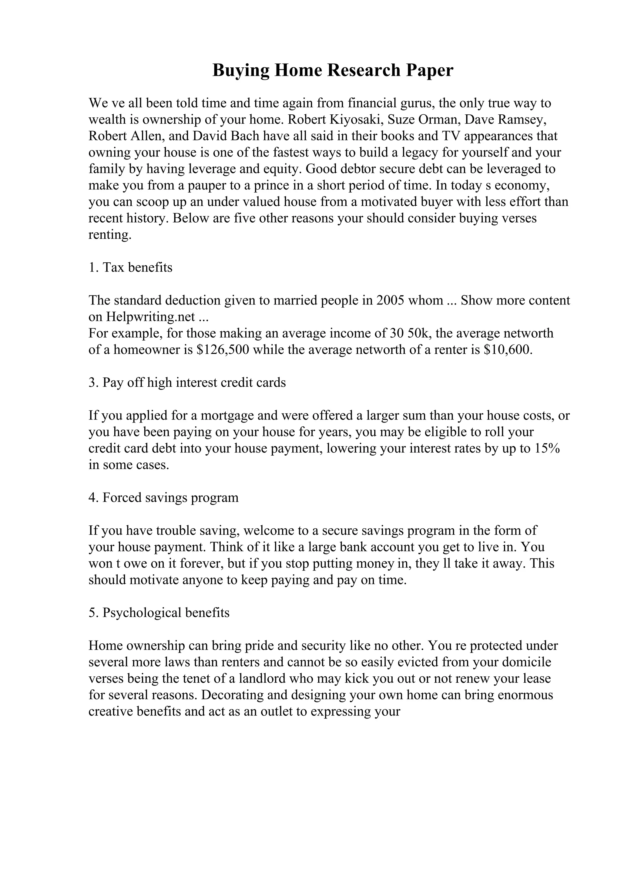 Buying Home Research Paper
We ve all been told time and time again from financial gurus, the only true way to
wealth is ownership of your home. Robert Kiyosaki, Suze Orman, Dave Ramsey,
Robert Allen, and David Bach have all said in their books and TV appearances that
owning your house is one of the fastest ways to build a legacy for yourself and your
family by having leverage and equity. Good debtor secure debt can be leveraged to
make you from a pauper to a prince in a short period of time. In today s economy,
you can scoop up an under valued house from a motivated buyer with less effort than
recent history. Below are five other reasons your should consider buying verses
renting.
1. Tax benefits
The standard deduction given to married people in 2005 whom ... Show more content
on Helpwriting.net ...
For example, for those making an average income of 30 50k, the average networth
of a homeowner is $126,500 while the average networth of a renter is $10,600.
3. Pay off high interest credit cards
If you applied for a mortgage and were offered a larger sum than your house costs, or
you have been paying on your house for years, you may be eligible to roll your
credit card debt into your house payment, lowering your interest rates by up to 15%
in some cases.
4. Forced savings program
If you have trouble saving, welcome to a secure savings program in the form of
your house payment. Think of it like a large bank account you get to live in. You
won t owe on it forever, but if you stop putting money in, they ll take it away. This
should motivate anyone to keep paying and pay on time.
5. Psychological benefits
Home ownership can bring pride and security like no other. You re protected under
several more laws than renters and cannot be so easily evicted from your domicile
verses being the tenet of a landlord who may kick you out or not renew your lease
for several reasons. Decorating and designing your own home can bring enormous
creative benefits and act as an outlet to expressing your
 