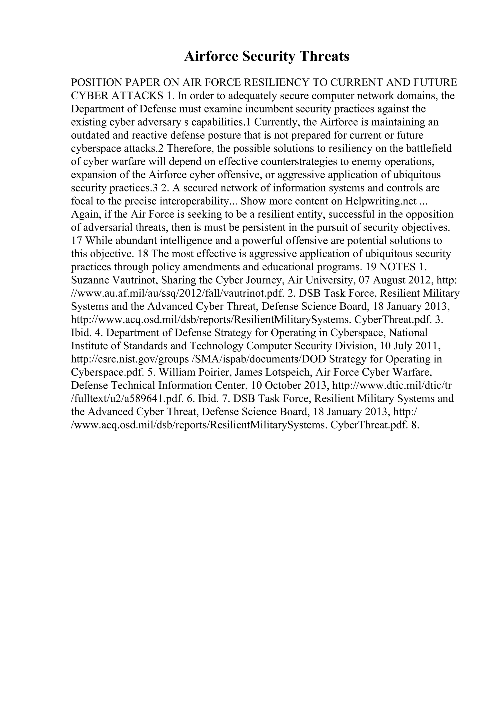 Airforce Security Threats
POSITION PAPER ON AIR FORCE RESILIENCY TO CURRENT AND FUTURE
CYBER ATTACKS 1. In order to adequately secure computer network domains, the
Department of Defense must examine incumbent security practices against the
existing cyber adversary s capabilities.1 Currently, the Airforce is maintaining an
outdated and reactive defense posture that is not prepared for current or future
cyberspace attacks.2 Therefore, the possible solutions to resiliency on the battlefield
of cyber warfare will depend on effective counterstrategies to enemy operations,
expansion of the Airforce cyber offensive, or aggressive application of ubiquitous
security practices.3 2. A secured network of information systems and controls are
focal to the precise interoperability... Show more content on Helpwriting.net ...
Again, if the Air Force is seeking to be a resilient entity, successful in the opposition
of adversarial threats, then is must be persistent in the pursuit of security objectives.
17 While abundant intelligence and a powerful offensive are potential solutions to
this objective. 18 The most effective is aggressive application of ubiquitous security
practices through policy amendments and educational programs. 19 NOTES 1.
Suzanne Vautrinot, Sharing the Cyber Journey, Air University, 07 August 2012, http:
//www.au.af.mil/au/ssq/2012/fall/vautrinot.pdf. 2. DSB Task Force, Resilient Military
Systems and the Advanced Cyber Threat, Defense Science Board, 18 January 2013,
http://www.acq.osd.mil/dsb/reports/ResilientMilitarySystems. CyberThreat.pdf. 3.
Ibid. 4. Department of Defense Strategy for Operating in Cyberspace, National
Institute of Standards and Technology Computer Security Division, 10 July 2011,
http://csrc.nist.gov/groups /SMA/ispab/documents/DOD Strategy for Operating in
Cyberspace.pdf. 5. William Poirier, James Lotspeich, Air Force Cyber Warfare,
Defense Technical Information Center, 10 October 2013, http://www.dtic.mil/dtic/tr
/fulltext/u2/a589641.pdf. 6. Ibid. 7. DSB Task Force, Resilient Military Systems and
the Advanced Cyber Threat, Defense Science Board, 18 January 2013, http:/
/www.acq.osd.mil/dsb/reports/ResilientMilitarySystems. CyberThreat.pdf. 8.
 