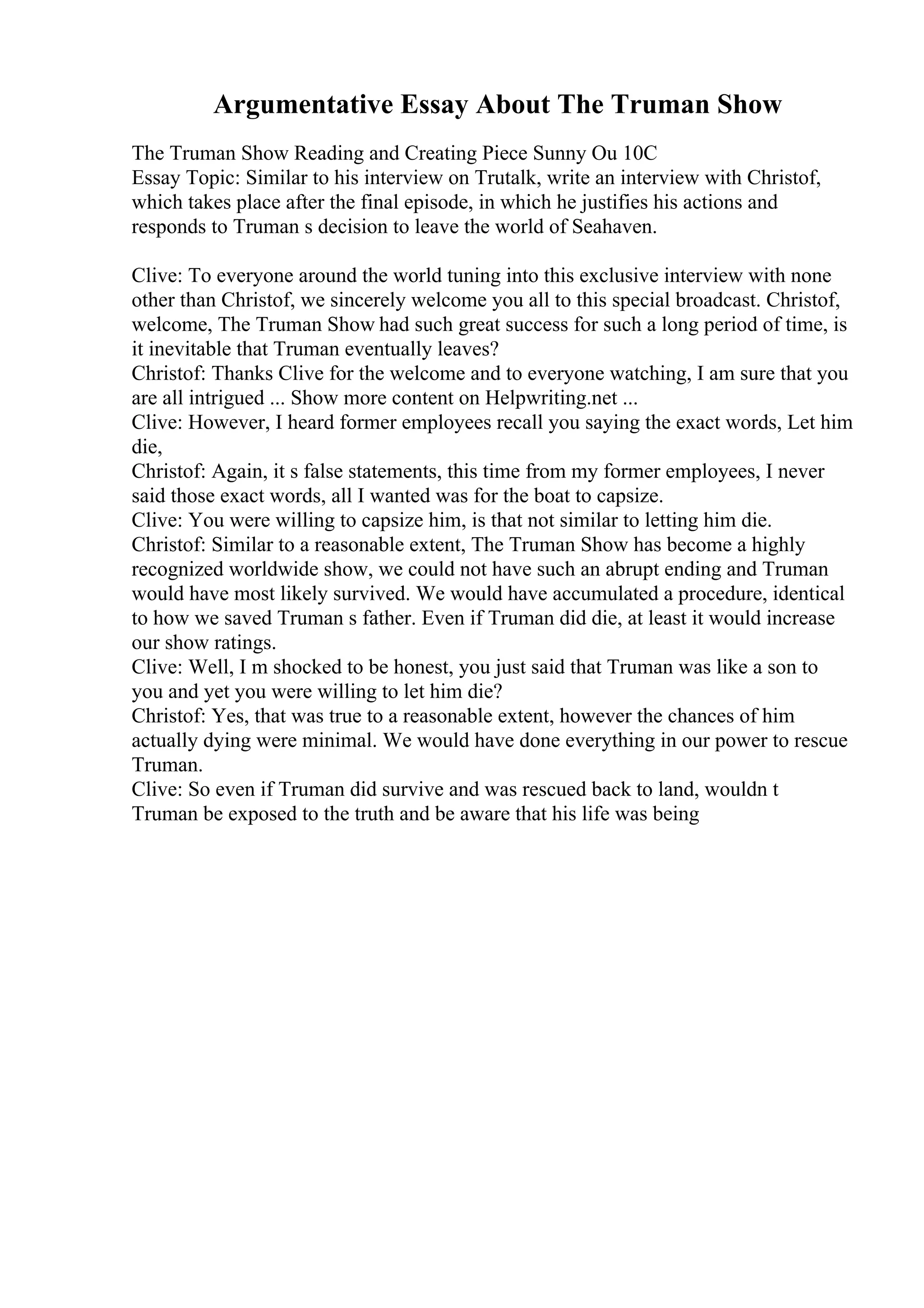 Argumentative Essay About The Truman Show
The Truman Show Reading and Creating Piece Sunny Ou 10C
Essay Topic: Similar to his interview on Trutalk, write an interview with Christof,
which takes place after the final episode, in which he justifies his actions and
responds to Truman s decision to leave the world of Seahaven.
Clive: To everyone around the world tuning into this exclusive interview with none
other than Christof, we sincerely welcome you all to this special broadcast. Christof,
welcome, The Truman Show had such great success for such a long period of time, is
it inevitable that Truman eventually leaves?
Christof: Thanks Clive for the welcome and to everyone watching, I am sure that you
are all intrigued ... Show more content on Helpwriting.net ...
Clive: However, I heard former employees recall you saying the exact words, Let him
die,
Christof: Again, it s false statements, this time from my former employees, I never
said those exact words, all I wanted was for the boat to capsize.
Clive: You were willing to capsize him, is that not similar to letting him die.
Christof: Similar to a reasonable extent, The Truman Show has become a highly
recognized worldwide show, we could not have such an abrupt ending and Truman
would have most likely survived. We would have accumulated a procedure, identical
to how we saved Truman s father. Even if Truman did die, at least it would increase
our show ratings.
Clive: Well, I m shocked to be honest, you just said that Truman was like a son to
you and yet you were willing to let him die?
Christof: Yes, that was true to a reasonable extent, however the chances of him
actually dying were minimal. We would have done everything in our power to rescue
Truman.
Clive: So even if Truman did survive and was rescued back to land, wouldn t
Truman be exposed to the truth and be aware that his life was being
 