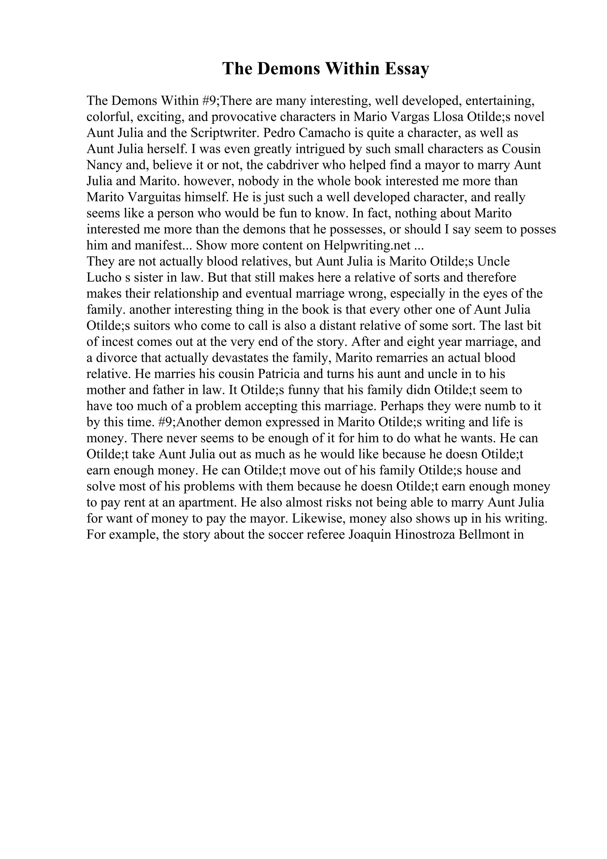 The Demons Within Essay
The Demons Within #9;There are many interesting, well developed, entertaining,
colorful, exciting, and provocative characters in Mario Vargas Llosa Otilde;s novel
Aunt Julia and the Scriptwriter. Pedro Camacho is quite a character, as well as
Aunt Julia herself. I was even greatly intrigued by such small characters as Cousin
Nancy and, believe it or not, the cabdriver who helped find a mayor to marry Aunt
Julia and Marito. however, nobody in the whole book interested me more than
Marito Varguitas himself. He is just such a well developed character, and really
seems like a person who would be fun to know. In fact, nothing about Marito
interested me more than the demons that he possesses, or should I say seem to posses
him and manifest... Show more content on Helpwriting.net ...
They are not actually blood relatives, but Aunt Julia is Marito Otilde;s Uncle
Lucho s sister in law. But that still makes here a relative of sorts and therefore
makes their relationship and eventual marriage wrong, especially in the eyes of the
family. another interesting thing in the book is that every other one of Aunt Julia
Otilde;s suitors who come to call is also a distant relative of some sort. The last bit
of incest comes out at the very end of the story. After and eight year marriage, and
a divorce that actually devastates the family, Marito remarries an actual blood
relative. He marries his cousin Patricia and turns his aunt and uncle in to his
mother and father in law. It Otilde;s funny that his family didn Otilde;t seem to
have too much of a problem accepting this marriage. Perhaps they were numb to it
by this time. #9;Another demon expressed in Marito Otilde;s writing and life is
money. There never seems to be enough of it for him to do what he wants. He can
Otilde;t take Aunt Julia out as much as he would like because he doesn Otilde;t
earn enough money. He can Otilde;t move out of his family Otilde;s house and
solve most of his problems with them because he doesn Otilde;t earn enough money
to pay rent at an apartment. He also almost risks not being able to marry Aunt Julia
for want of money to pay the mayor. Likewise, money also shows up in his writing.
For example, the story about the soccer referee Joaquin Hinostroza Bellmont in
 